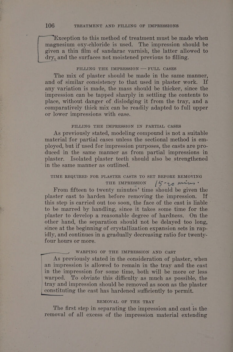 “Exception to this method of treatment must be made when magnesium oxy-chloride is used. The impression should be given a thin film of sandarac varnish, the latter allowed to dry, and the surfaces not moistened previous to filling. FILLING THE IMPRESSION — FULL CASES The mix of plaster should be made in the same manner, and of similar consistency to that used in plaster work. If any variation is made, the mass should be thicker, since the impression can be tapped sharply in settling the contents to place, without danger of dislodging it from the tray, and a comparatively thick mix can be readily adapted to full upper or lower impressions with ease. FILLING THE IMPRESSION IN PARTIAL CASES As previously stated, modeling compound is not a suitable material for partial cases unless the sectional method is em- ployed, but if used for impression purposes, the casts are pro- duced in the same manner as from partial impressions in plaster. Isolated plaster teeth should also be strengthened in the same manner as outlined. TIME REQUIRED FOR PLASTER CASTS TO SET BEFORE REMOVING THE IMPRESSION [4-79 Keer? From fifteen to twenty minutes’ time should be given the plaster cast to harden before removing the impression. If this step is carried out too soon, the face of the cast is liable © to be marred by handling, since it takes some time for the plaster to develop a reasonable degree of hardness. On the other hand, the separation should not be delayed too long, since at the beginning of crystallization expansion sets in rap- idly, and continues in a gradually decreasing ratio for twenty- four hours or more. _—____. WARPING OF THE IMPRESSION AND CAST As previously stated in the consideration of plaster, when an impression is allowed to remain in the tray and the cast | in the impression for some time, both will be more or less _warped. To obviate this difficulty as much as possible, the tray and impression should be removed as soon as the plaster constituting the cast has hardened sufficiently to permit. REMOVAL OF THE TRAY | The first step in separating the impression and cast is the removal of all excess of the impression material extending