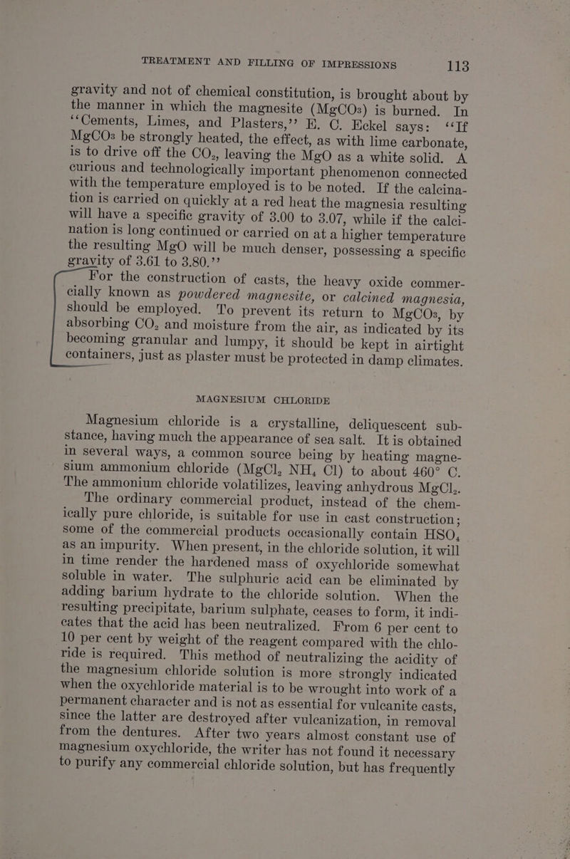 gravity and not of chemical constitution, is brought about by the manner in which the magnesite (MgCOs) is burned. In ‘“Cements, Limes, and Plasters,’? E. OC. Eckel says: ‘‘If MgCOs be strongly heated, the effect, as with lime carbonate, is to drive off the CO., leaving the MgO as a white solid. A curious and technologically important phenomenon connected with the temperature employed is to be noted. If the calcina- tion is carried on quickly at a red heat the magnesia resulting will have a specific gravity of 3.00 to 3.07 , while if the caleci- nation is long continued or carried on at a higher temperature the resulting MgO will be much denser, possessing a specific gravity of 3.61 to 3.80.’’ For the construction of casts, the heavy oxide commer- cially known as powdered magnesite, or calcined magnesia, should be employed. To prevent its return to MgCOs, by absorbing CO, and moisture from the air, as indicated by its becoming granular and lumpy, it should be kept in airtight containers, just as plaster must be protected in damp climates. MAGNESIUM CHLORIDE Magnesium chloride is a crystalline, deliquescent sub- stance, having much the appearance of sea salt. It is obtained in several ways, a common source being by heating magne- sium ammonium chloride (MgCl, NH, Cl) to about 460° C. The ammonium chloride volatilizes, leaving anhydrous MgCl.. The ordinary commercial product, instead of the chem- leally pure chloride, is suitable for use in cast construction ; some of the commercial products occasionally contain HSO, as an impurity. When present, in the chloride solution, it will in time render the hardened mass of oxychloride somewhat soluble in water. The sulphuric acid can be eliminated by adding barium hydrate to the chloride solution. When the resulting precipitate, barium sulphate, ceases to form, it indi- cates that the acid has been neutralized. From 6 per cent to 10 per cent by weight of the reagent compared with the chlo- ride is required. This method of neutralizing the acidity of the magnesium chloride solution is more strongly indicated when the oxychloride material is to be wrought into work of a permanent character and is not as essential for vulcanite casts, since the latter are destroyed after vulcanization, in removal from the dentures. After two years almost constant use of magnesium oxychloride, the writer has not found it necessary to purify any commercial chloride solution, but has frequently