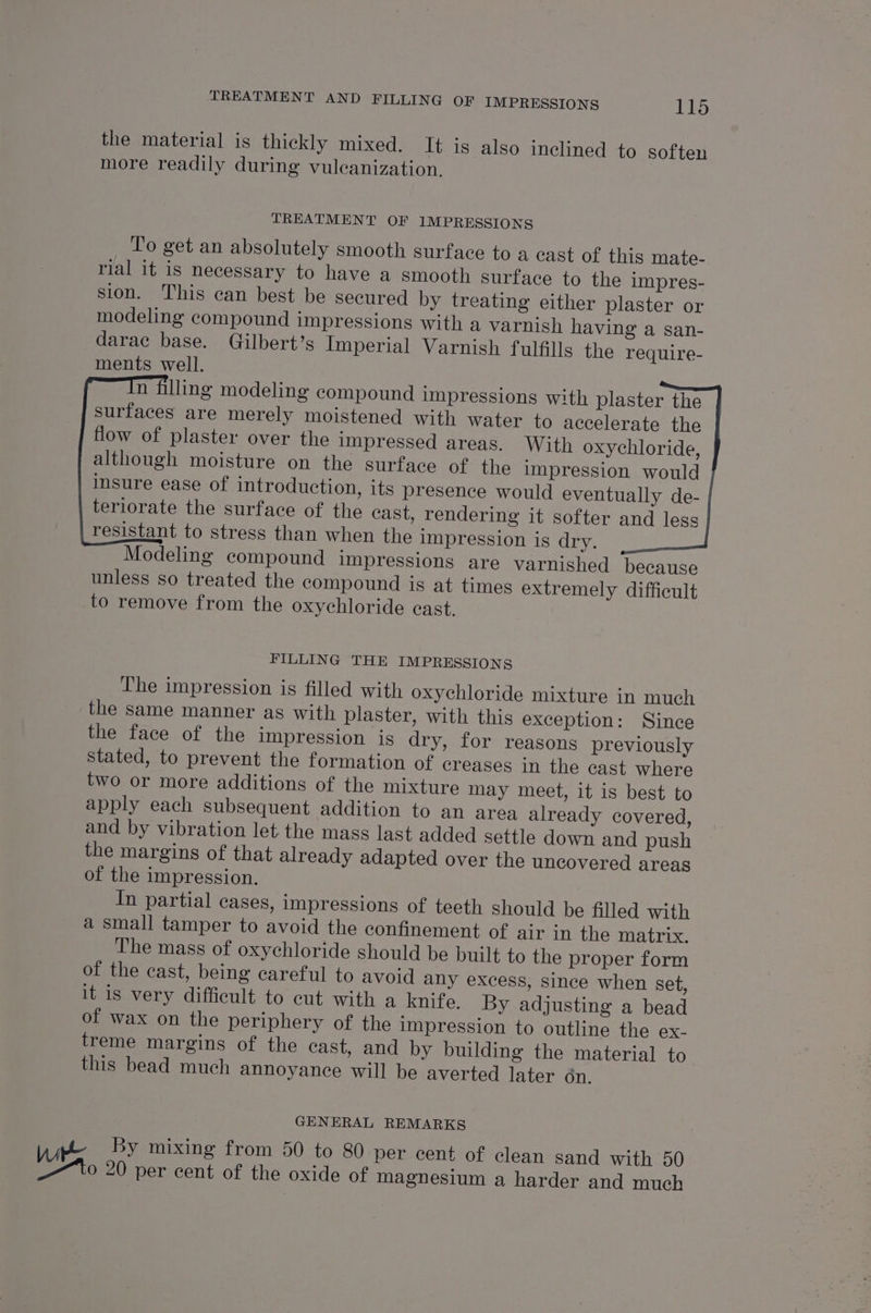 the material is thickly mixed, It is also inclined to soften more readily during vuleanization. TREATMENT OF 1MPRESSIONS To get an absolutely smooth surface to a cast of this mate- rial it is necessary to have a smooth surface to the impres- sion. This can best be secured by treating either plaster or modeling compound impressions with a varnish having a san- darac base. Gilbert’s Imperial Varnish fulfills the require- ments well. n filling modeling compound impressions with plaster the surfaces are merely moistened with water to accelerate the flow of plaster over the impressed areas. With oxychloride, although moisture on the surface of the impression would insure ease of introduction, its presence would eventually de- teriorate the surface of the cast, rendering it softer and less resistant to stress than when the impression is dry. ~ Modeling compound impressions are varnished because unless so treated the compound is at times extremely difficult to remove from the oxychloride cast. FILLING THE IMPRESSIONS The impression is filled with oxychloride mixture in much the same manner as with plaster, with this exception: Since the face of the impression is dry, for reasons previously stated, to prevent the formation of creases in the cast where two or more additions of the mixture may meet, it is best to apply each subsequent addition to an area already covered, and by vibration let. the mass last added settle down and push the margins of that already adapted over the uncovered areas of the impression. In partial cases, impressions of teeth should be filled with a small tamper to avoid the confinement of air in the matrix. The mass of oxychloride should be built to the proper form of the cast, being careful to avoid any excess, since when set, it is very difficult to cut with a knife. By adjusting a bead of wax on the periphery of the impression to outline the ex- treme margins of the cast, and by building the material to this bead much annoyance will be averted later dn. GENERAL REMARKS Wie By mixing from 50 to 80 per cent of clean sand with 50 —~ to 20 per cent of the oxide of magnesium a harder and much