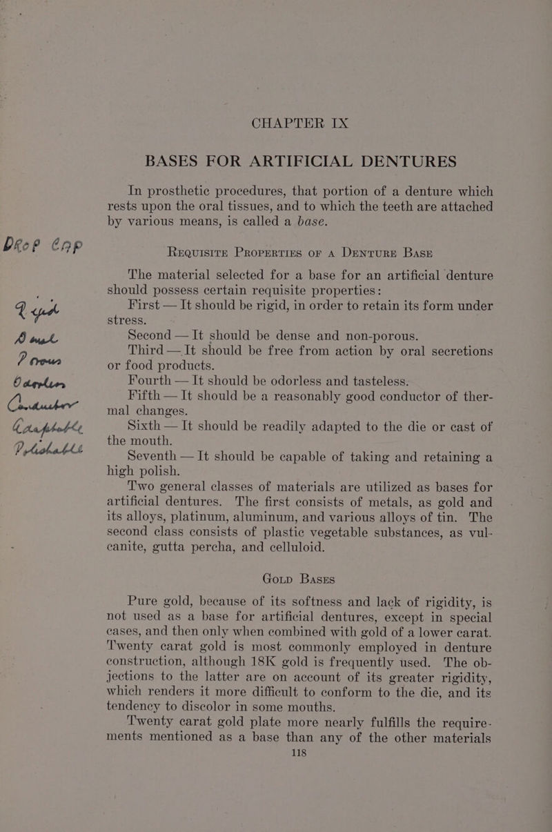 Drop Cap CHAPTER Ix BASES FOR ARTIFICIAL DENTURES In prosthetic procedures, that portion of a denture which rests upon the oral tissues, and to which the teeth are attached by various means, is called a base. ReEQuISITE PROPERTIES OF A DentURE Base The material selected for a base for an artificial denture should possess certain requisite properties : First — It should be rigid, in order to retain its form under stress. Second — It should be dense and non-porous. Third — It should be free from action by oral secretions or food products. Fourth — It should be odorless and tasteless. Fifth — It should be a reasonably good conductor of ther- mal changes. Sixth — It should be readily adapted to the die or cast of the mouth. Seventh — It should be capable of taking and retaining a high polish. T'wo general classes of materials are utilized as bases for artificial dentures. The first consists of metals, as gold and its alloys, platinum, aluminum, and various alloys of tin. The second class consists of plastic vegetable substances, as vul- canite, gutta percha, and celluloid. GoLtp BasgEs Pure gold, because of its softness and lack of rigidity, is not used as a base for artificial dentures, except in special cases, and then only when combined with gold of a lower carat. Twenty carat gold is most commonly employed in denture construction, although 18K gold is frequently used. The ob- jJections to the latter are on account of its greater rigidity, which renders it more difficult to conform to the die, and its tendency to discolor in some mouths. Twenty carat gold plate more nearly fulfills the require- ments mentioned as a base than any of the other materials