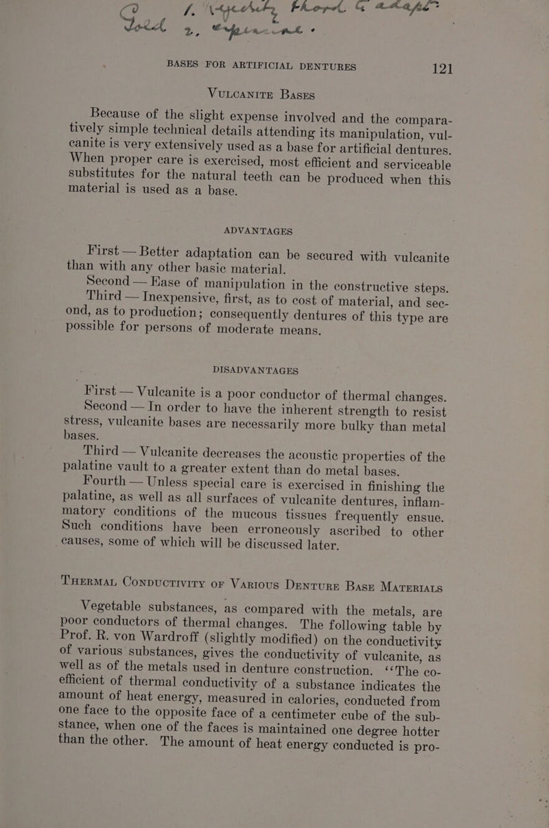C ry) Va Ie Pho po &amp; ace fae Jord 2, rfo ack BASES FOR ARTIFICIAL DENTURES 121 VULCANITE Basxg Because of the slight expense involved and the compara- tively simple technical details attending its manipulation, vul- canite is very extensively used as a base for artificial dentures. When proper care is exercised, most efficient and serviceable substitutes for the natural teeth ean be produced when this material is used as a base. ADVANTAGES First — Better adaptation can be Secured with vulcanite than with any other basic material. Second — Ease of manipulation in the constructive steps. Third — Inexpensive, first, as to cost of material, and sec- ond, as to production; consequently dentures of this type are possible for persons of moderate means. DISADVANTAGES First — Vuleanite is a poor conductor of thermal changes. Second — In order to have the inherent strength to resist stress, vuleanite bases are necessarily more bulky than metal bases. Third — Vuleanite decreases the acoustic properties of the palatine vault to a greater extent than do metal bases. Fourth — Unless special care is exercised in finishing the palatine, as well as all surfaces of vulcanite dentures, inflam- matory conditions of the mucous tissues frequently ensue. Such conditions have been erroneously ascribed to other causes, some of which will be discussed later. THERMAL ConpuctTIvitTy or Various DenturE Base MATERIALS Vegetable substances, as compared with the metals, are poor conductors of thermal changes. The following table by Prof. R. von Wardroff ( shghtly modified) on the conductivity of various substances, gives the conductivity of vulcanite, as well as of the metals used in denture construction. ‘‘The co- efficient of thermal conductivity of a substance indicates the amount of heat energy, measured in calories, conducted from one face to the opposite face of a centimeter cube of the sub- Stance, when one of the faces is maintained one degree hotter than the other. The amount of heat energy conducted is pro-
