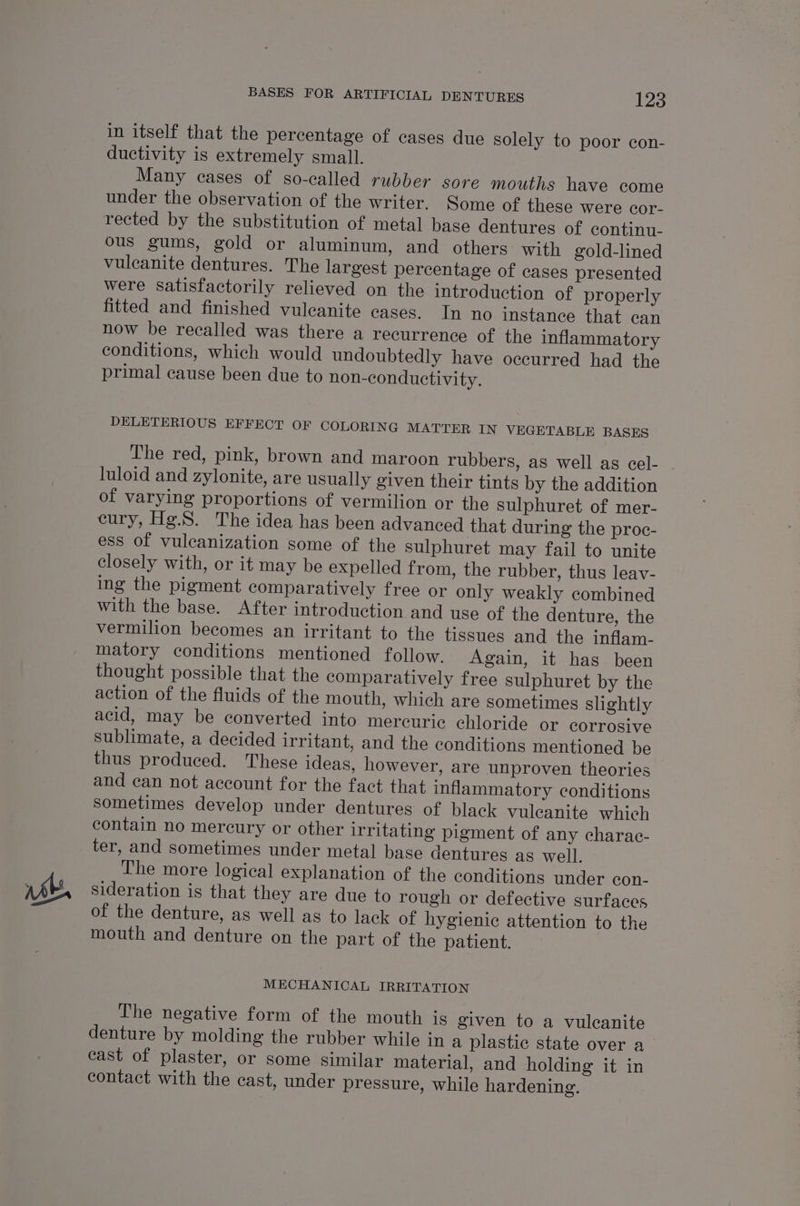 &amp; in itself that the percentage of cases due solely to poor con- ductivity is extremely small. Many cases of so-called rubber sore mouths have come under the observation of the writer. Some of these were cor- rected by the substitution of metal base dentures of continu- ous gums, gold or aluminum, and others with gold-lined vulcanite dentures. The largest percentage of cases presented were satisfactorily relieved on the introduction of properly fitted and finished vuleanite cases. In no instance that can now be recalled was there a recurrence of the inflammatory conditions, which would undoubtedly have occurred had the primal cause been due to non-conductivity. DELETERIOUS EFFECT OF COLORING MATTER IN VEGETABLE BASES The red, pink, brown and maroon rubbers, as well as cel- luloid and zylonite, are usually given their tints by the addition of varying proportions of vermilion or the sulphuret of mer- cury, Hg.S. The idea has been advanced that during the proc- ess of vulcanization some of the sulphuret may fail to unite closely with, or it may be expelled from, the rubber, thus leav- ing the pigment comparatively free or only weakly combined with the base. After introduction and use of the denture, the vermilion becomes an irritant to the tissues and the inflam- matory conditions mentioned follow. Again, it has been thought possible that the comparatively free sulphuret by the action of the fluids of the mouth, which are sometimes slightly acid, may be converted into mercuric chloride or corrosive sublimate, a decided irritant, and the conditions mentioned be , thus produced. These ideas, however, are unproven theories and can not account for the fact that inflammatory conditions sometimes develop under dentures of black vuleanite which contain no mercury or other irritating pigment of any charac- ter, and sometimes under metal base dentures as well. The more logical explanation of the conditions under con- sideration is that they are due to rough or defective surfaces of the denture, as well as to lack of hygienic attention to the mouth and denture on the part of the patient. MECHANICAL IRRITATION The negative form of the mouth is given to a vulecanite denture by molding the rubber while in a plastic state over a_ cast of plaster, or some similar material, and holding it in contact with the cast, under pressure, while hardening.