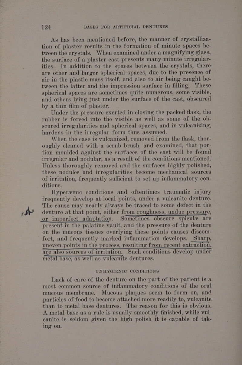 je As has been mentioned before, the manner of crystalliza- tion of plaster results in the formation of minute spaces be- tween the crystals. When examined under a magnifying glass, the surface of a plaster cast presents many minute irregular- ities. In addition to the spaces between the crystals, there are other and larger spherical spaces, due to the presence of air in the plastic mass itself, and also to air being caught be- tween the latter and the impression surface in filling. These spherical spaces are sometimes quite numerous, some visible, and others lying just under the surface of the cast, obscured by a thin film of plaster. Under the pressure exerted in closing the packed flask, the rubber is forced into the visible as well as some of the ob- scured irregularities and spherical spaces, and in vuleanizing, hardens in the irregular form thus assumed. When the case is vuleanized, removed. from the flask, thor- oughly cleaned with a scrub brush, and examined, that por- tion moulded against the surfaces of the cast will be found irregular and nodular, as a result of the conditions mentioned. Unless thoroughly removed and the surfaces highly polished, these nodules and irregularities become mechanical sources of irritation, frequently sufficient to set up inflammatory con- ditions. Hyperemic conditions and oftentimes traumatic injury frequently develop at local points, under a vulcanite denture. The cause may nearly always be traced to some defect in the denture at that point, either from roughness, undue pressure, or _imperfect_adaptation. Sometimes obscure spicule are present in the palatine vault, and the pressure of the denture on the mucous tissues overlying these points causes discom- fort, and frequently marked inflammation develops. Sharp, uneven points in the process, resulting from_recent extraction, are also sources of irritation. Such conditions develop under SS ST ee 2 ™ Fp SS SS: eet) ) metal base, as well as vuleanite dentures. UNHYGIENIC CONDITIONS Lack of care of the denture on the part of the patient is a most common source of inflammatory conditions of the oral mucous membrane. Mucous plaques seem to form on, and particles of food to become attached more readily to, vuleanite than to metal base dentures. The reason for this is obvious. A metal base as a rule is usually smoothly finished, while vul- canite is seldom given the high polish it is capable of tak- ing on.