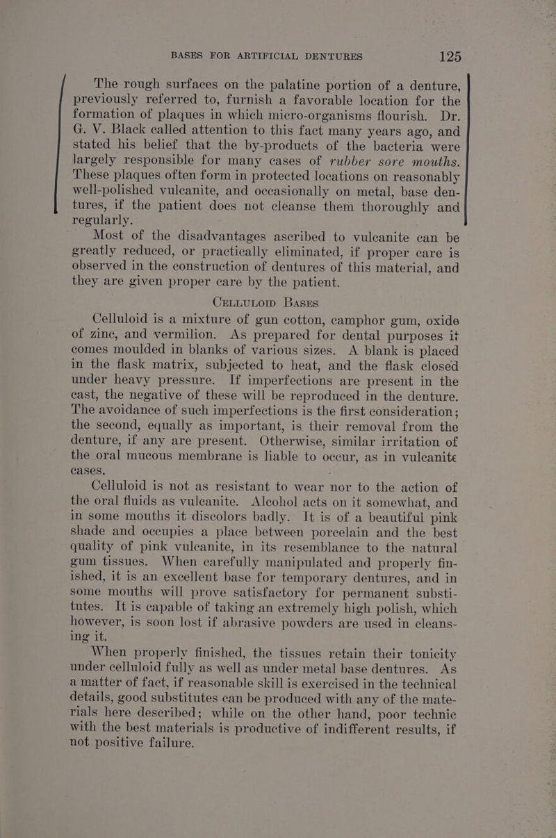The rough surfaces on the palatine portion of a denture, previously referred to, furnish a favorable location for the formation of plaques in which micro-organisms flourish. Dr. G. V. Black called attention to this fact many years ago, and stated his belief that the by-products of the bacteria were largely responsible for many cases of rubber sore mouths. These plaques often form in protected locations on reasonably well-polished vulcanite, and occasionally on metal, base den- tures, if the patient does not cleanse them thoroughly and regularly. Most of the disadvantages ascribed to vuleanite can be greatly reduced, or practically eliminated, if proper care is observed in the construction of dentures of this material, and they are given proper care by the patient. CELLULOID Bases Celluloid is a mixture of gun cotton, camphor gum, oxide of zinc, and vermilion. As prepared for dental purposes it comes moulded in blanks of various sizes. A blank is placed in the flask matrix, subjected to heat, and the flask closed under heavy pressure. If imperfections are present in the cast, the negative of these will be reproduced in the denture. The avoidance of such imperfections is the first consideration; the second, equally as important, is their removal from the denture, if any are present. Otherwise, similar irritation of the oral mucous membrane is liable to oceur, as in vuleanite cases, Celluloid is not as resistant to wear nor to the action of the oral fluids as vuleanite. Alcohol acts on it somewhat, and in some mouths it discolors badly. It is of a beautiful pink shade and occupies a place between porcelain and the best quality of pink vuleanite, in its resemblance to the natural gum tissues. When carefully manipulated and properly fin- ished, it is an excellent base for temporary dentures, and in some mouths will prove satisfactory for permanent substi- tutes. It is capable of taking an extremely high polish, which however, is soon lost if abrasive powders are used in cleans- ine it, When properly finished, the tissues retain their tonicity under celluloid fully as well as under metal base dentures. As a matter of fact, if reasonable skill is exercised in the technical details, good substitutes can be produced with any of the mate- rials here described; while on the other hand, poor technic with the best materials is productive of indifferent results, if not positive failure.