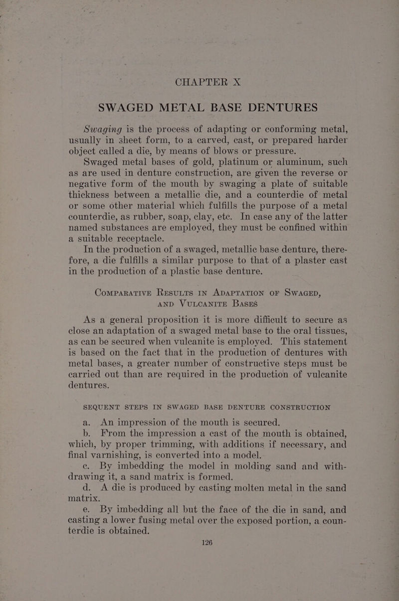 CHAPTER X SWAGED METAL BASE DENTURES Swaging is the process of adapting or conforming metal, usually in sheet form, to a carved, cast, or prepared harder object called a die, by means of blows or pressure. Swaged metal bases of gold, platinum or aluminum, such as are used in denture construction, are given the reverse or negative form of the mouth by swaging a plate of suitable thickness between a metallic die, and a counterdie of metal or some other material which fulfills the purpose of a metal counterdie, as rubber, soap, clay, ete. In case any of the latter named substances are employed, they must be confined within a suitable receptacle. In the production of a swaged, metallic base denture, there- fore, a die fulfills a similar purpose to that of a plaster cast in the production of a plastic base denture. CoMPARATIVE RESULTS IN ADAPTATION OF SWAGED, AND VULCANITE BaSskES As a general proposition it is more difficult to secure as close an adaptation of a swaged metal base to the oral tissues, as can be secured when vulecanite is employed. This statement is based on the fact that in the production of dentures with metal bases, a greater number of constructive steps must be carried out than are required in the production of vulcanite dentures. SEQUENT STEPS IN SWAGED BASE DENTURE CONSTRUCTION a. An impression of the mouth is secured. | b. From the impression a cast of the mouth is obtained, which, by proper trimming, with additions if necessary, and final varnishing, is converted into a model. ce. By imbedding the model in molding sand and with- drawing it, a sand matrix is formed. d. A die is produced by casting molten metal in the sand matrix. e. By imbedding all but the face of the die in sand, and casting a lower fusing metal over the exposed portion, a coun- terdie is obtained.