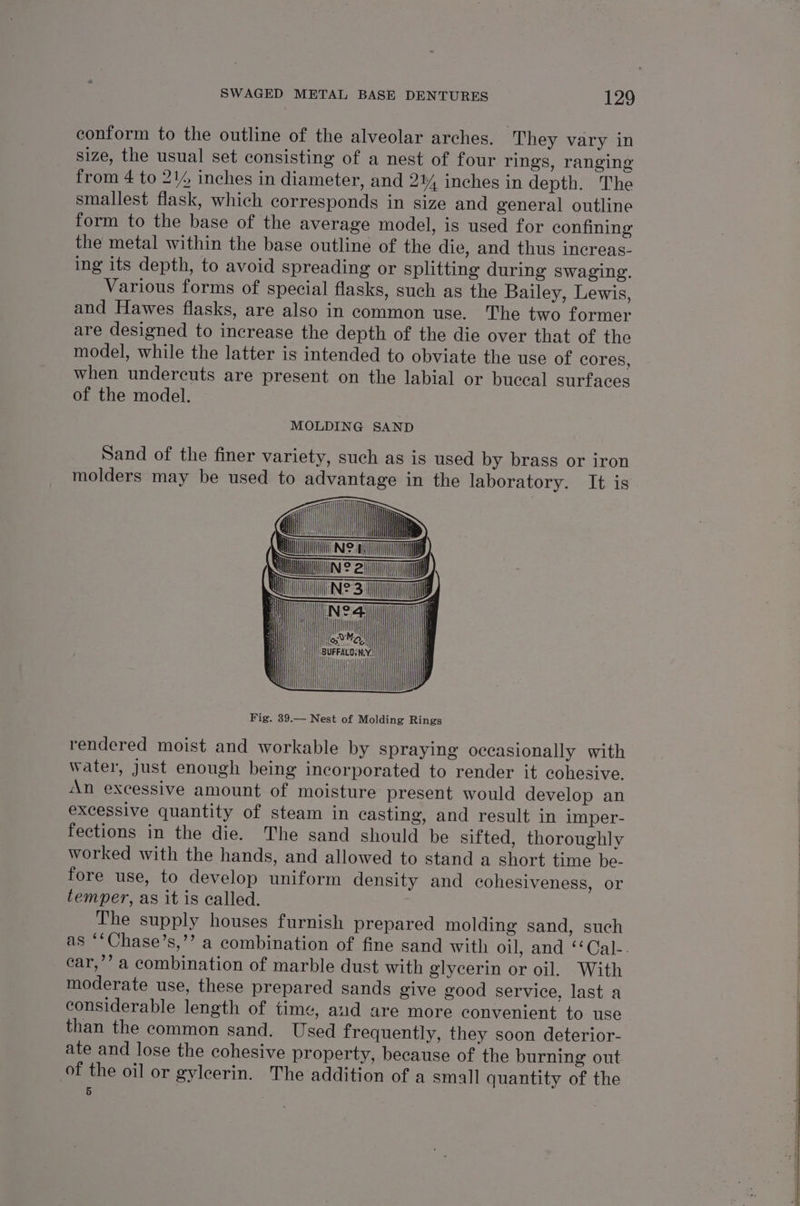 conform to the outline of the alveolar arches. They vary in size, the usual set consisting of a nest of four rings, ranging from 4 to 2% inches in diameter, and 2% inches in depth. The smallest flask, which corresponds in size and general outline form to the base of the average model, is used for confining the metal within the base outline of the die, and thus increas- ing its depth, to avoid spreading or splitting during swaging. Various forms of special flasks, such as the Bailey, Lewis, and Hawes flasks, are also in common use. The two former are designed to increase the depth of the die over that of the model, while the latter is intended to obviate the use of cores, when undercuts are present on the labial or buccal surfaces of the model. MOLDING SAND Sand of the finer variety, such as is used by brass or iron molders may be used to advantage in the laboratory. It is INE: N2: ia ay) Fig. 39.— Nest of Molding Rings rendered moist and workable by spraying occasionally with water, Just enough being incorporated to render it cohesive. An excessive amount of moisture present would develop an excessive quantity of steam in casting, and result in imper- fections in the die. The sand should be sifted, thoroughly worked with the hands, and allowed to stand a short time be- fore use, to develop uniform density and cohesiveness, or temper, as it is called. The supply houses furnish prepared molding sand, such as ““Chase’s,’’ a combination of fine sand with oil, and ‘‘Cal-. car,’’ a combination of marble dust with glycerin or oil. With moderate use, these prepared sands give good service, last a considerable length of time, aud are more convenient to use than the common sand. Used frequently, they soon deterior- ate and lose the cohesive property, because of the burning out of the oil or gyleerin. The addition of a small quantity of the 5