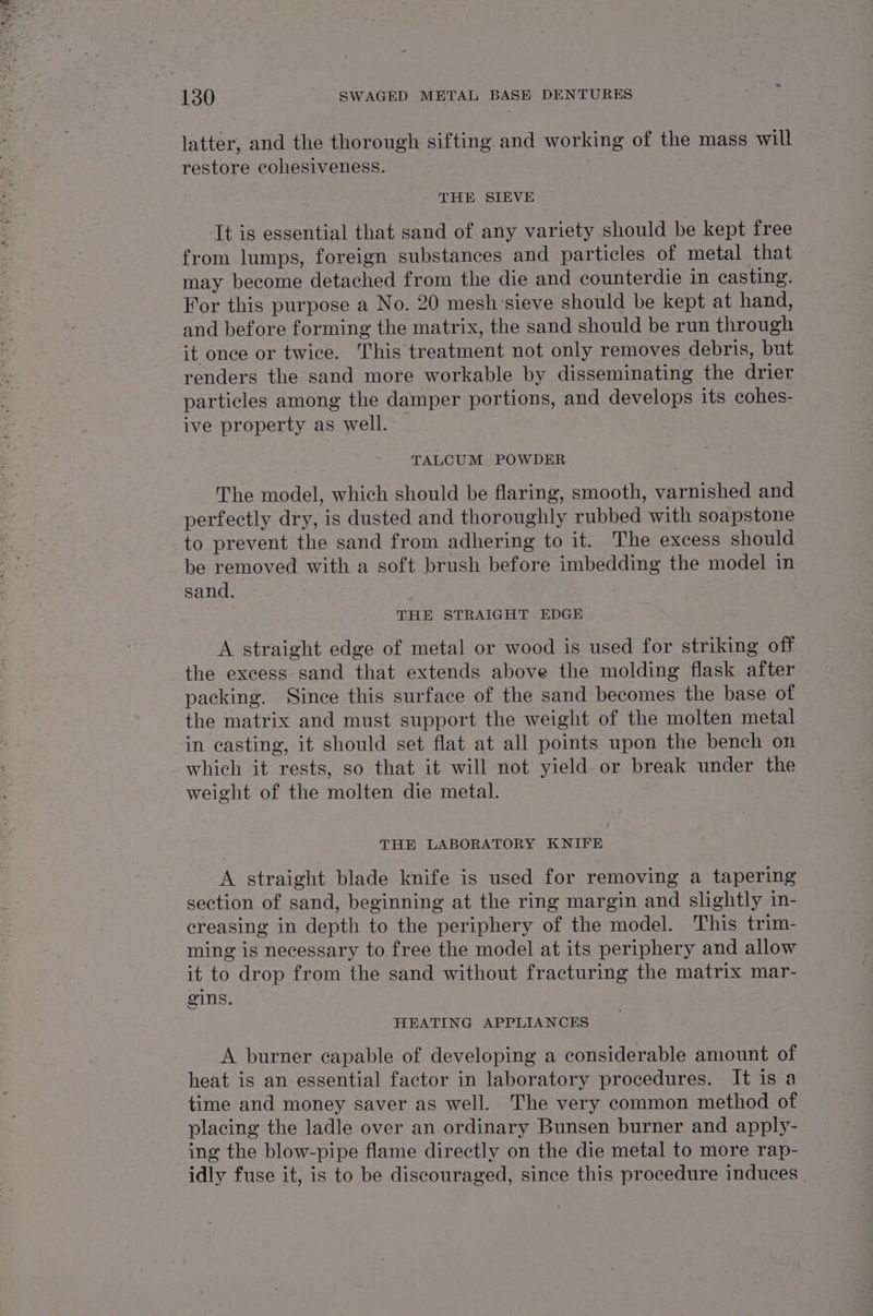 latter, and the thorough sifting and working of the mass will restore cohesiveness. THE SIEVE It is essential that sand of any variety should be kept free from lumps, foreign substances and particles of metal that may become detached from the die and counterdie in casting. For this purpose a No. 20 mesh'sieve should be kept at hand, and before forming the matrix, the sand should be run through it once or twice. This treatment not only removes debris, but renders the sand more workable by disseminating the drier particles among the damper portions, and develops its cohes- ive property as well. TALCUM POWDER The model, which should be flaring, smooth, varnished and perfectly dry, is dusted and thoroughly rubbed with soapstone to prevent the sand from adhering to it. The excess should be removed with a soft brush before imbedding the model in sand. THE STRAIGHT EDGE A straight edge of metal or wood is used for striking off the excess sand that extends above the molding flask after packing. Since this surface of the sand becomes the base of the matrix and must support the weight of the molten metal in casting, it should set flat at all points upon the bench on which it rests, so that it will not yield. or break under the weight of the molten die metal. THE LABORATORY KNIFE A straight blade knife is used for removing a tapering section of sand, beginning at the ring margin and slightly in- creasing in depth to the periphery of the model. This trim- ming is necessary to free the model at its periphery and allow it to drop from the sand without fracturing the matrix mar- gins. HEATING APPLIANCES A burner capable of developing a considerable amount of heat is an essential factor in laboratory procedures. It is a time and money saver as well. The very common method of placing the ladle over an ordinary Bunsen burner and apply- ing the blow-pipe flame directly on the die metal to more rap- idly fuse it, is to be discouraged, since this procedure induces