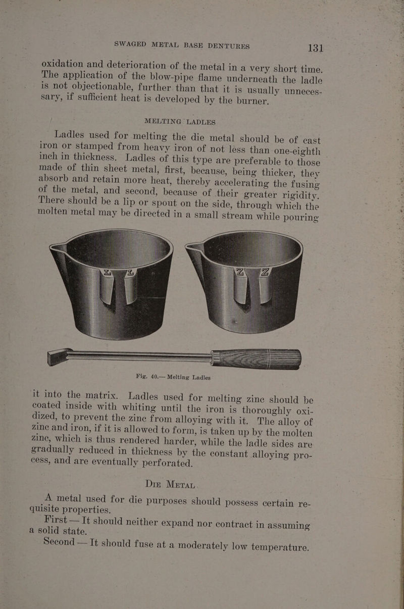 oxidation and deterioration of the metal in a very short time. The application of the blow-pipe flame underneath the ladle is not objectionable, further than that it is usually unneces- sary, if sufficient heat is developed by the burner. MELTING “LADLES Ladles used for melting the die metal should be of cast iron or stamped from heavy iron of not léss than one-eighth — inch in thickness. Ladles of this type are preferable to those made of thin sheet metal, first, because, being thicker, they absorb and retain more heat, thereby accelerating the fusing of the metal, and second, because of their greater rigidity. There should be a lip or spout on the side, through which the molten metal may be directed in a small stream while pouring it into the matrix. Ladles used for melting zine should be coated inside with whiting until the iron is thoroughly oxi- dized, to prevent the zine from alloying with it. The alloy of zinc and iron, if it is allowed to form, is taken up by the molten zine, which is thus rendered harder, while the ladle sides are gradually reduced in thickness by the constant alloying pro- cess, and are eventually perforated. Din Meta A metal used for die purposes should possess certain re- quisite properties. First — It should neither expand nor contract in assuming a solid state. . : Second — It should fuse at a moderately low temperature.