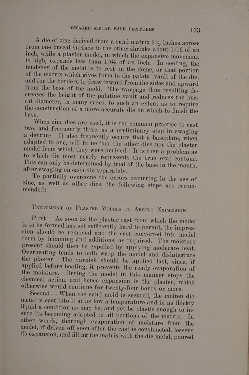 A die of zine derived from a sand matrix 21%, inches across from one buccal surface to the other shrinks about 1/16 of an inch, while a plaster model, in which the expansive movement is high, expands less than 1/64 of an inch. In cooling, the tendency of the metal is to rest on the dome, or that portion of the matrix which gives form to the palatal vault of the die, and for the borders to draw inward from the sides and upward from the base of the mold. The warpage thus resulting de- creases the height of the palatine vault and reduces the buc- cal diameter, in many cases, to such an extent as to require the construction of a more accurate die on which to finish the base. When zine dies are used, it is the common practice to cast two, and frequently three, as a preliminary step in swaging a denture. It also frequently occurs that a baseplate, when adapted to one, will fit neither the other dies nor the plaster model from which they were derived. It is then a problem as to which die most nearly represents the true oral contour. This can only be determined by trial of the base in the mouth, after swaging on each die separately. To partially overcome the errors occurring in the use of zinc, as well as other dies, the following steps are recom. mended: TREATMENT OF PLASTER Movers ro Arrest Expansion First — As soon as the plaster cast from which the model is to be formed has set sufficiently hard to permit, the impres- sion should be removed and the cast converted into model form by trimming and additions, as required. The moisture present should then be expelled by applying moderate heat. Overheating tends to both warp the model and disintegrate the plaster. The varnish should be applied last, since, if applied before heating, it prevents the ready evaporation of the moisture. Drying the model in this manner stops the chemical action, and hence expansion in the plaster, which otherwise would continue for twenty-four hours or more. Second — When the sand mold is secured, the molten die - metal is cast into it at as low a temperature and in as thickly liquid a condition as may be, and yet be plastic enough to in- sure its becoming adapted to all portions of the matrix. In other words, thorough evaporation of moisture from the model, if driven off soon after the cast is constructed, lessens its expansion, and filling the matrix with the die metal, poured