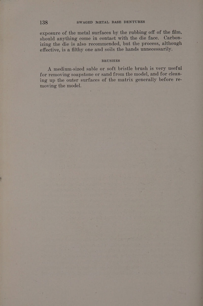 exposure of the metal surfaces by the rubbing off of the film, should anything come in contact with the die face. Carbon- izing the die is also recommended, but the process, although effective, is a filthy one and soils the hands unnecessarily. BRUSHES A medium-sized sable or soft bristle brush is very useful for removing soapstone or sand from the model, and for clean- ing up the outer surfaces of the matrix generally before re- moving the model.