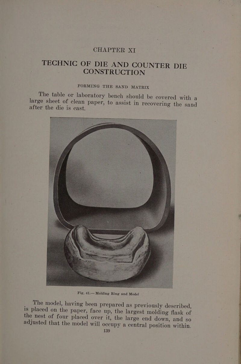 CHAPTER XI | TECHNIC OF DIE AND COUNTER DIE | CONSTRUCTION FORMING THE SAND MATRIX The table or laboratory bench should be covered with a large sheet of clean paper, to assist in recovering the sand after the die is cast. The model, having been prepared as previously described, is placed on the paper, face up, the largest molding flask of the nest of four placed over it, the large end down, and so adjusted that the model will occupy a central position within.