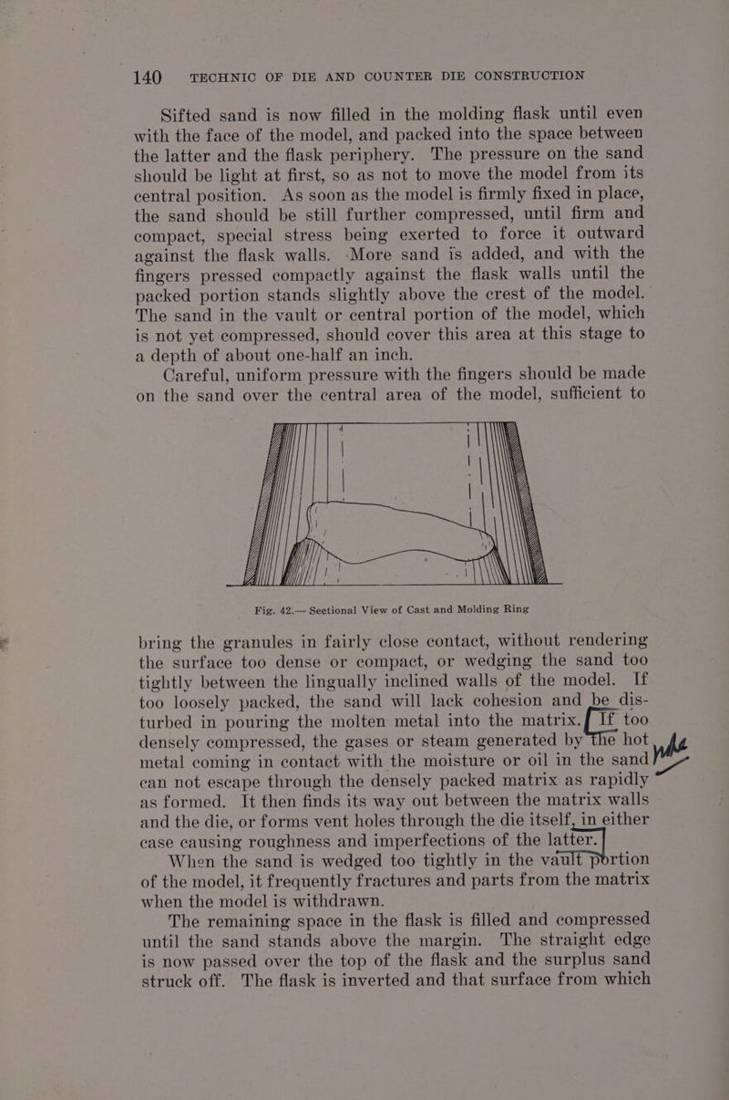 Sifted sand is now filled in the molding flask until even with the face of the model, and packed into the space between the latter and the flask periphery. The pressure on the sand should be light at first, so as not to move the model from its central position. As soon as the model is firmly fixed in place, the sand should be still further compressed, until firm and compact, special stress being exerted to force it outward against the flask walls. More sand is added, and with the fingers pressed compactly against the flask walls until the packed portion stands slightly above the crest of the model. | The sand in the vault or central portion of the model, which is not yet compressed, should cover this area at this stage to a depth of about one-half an inch. Careful, uniform pressure with the fingers should be made on the sand over the central area of the model, sufficient to bring the granules in fairly close contact, without rendering the surface too dense or compact, or wedging the sand too tightly between the lingually inclined walls of the model. If too loosely packed, the sand will lack cohesion and be dis- turbed in pouring the molten metal into the matrix.[ If too densely compressed, the gases or steam generated by the hot whe metal coming in contact with the moisture or oil in the sand ber can not escape through the densely packed matrix as rapidly as formed. It then finds its way out between the matrix walls and the die, or forms vent holes through the die itself, in either case causing roughness and imperfections of the aar When the sand is wedged too tightly in the vault portion of the model, it frequently fractures and parts from the matrix when the model is withdrawn. The remaining space in the flask is filled and compressed until the sand stands above the margin. The straight edge is now passed over the top of the flask and the surplus sand struck off. The flask is inverted and that surface from which