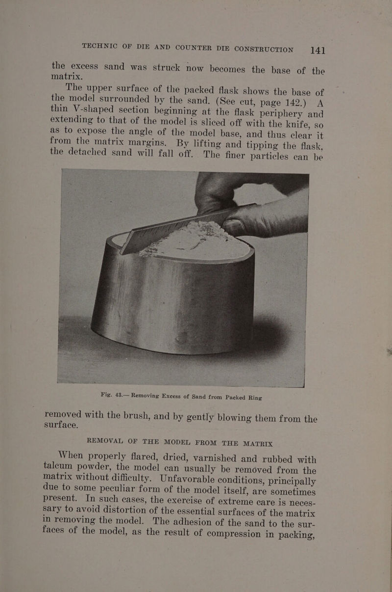 the excess sand was struck now becomes the base of the matrix. The upper surface of the packed flask shows the base of the model surrounded by the sand. (See cut, page 142.) A thin V-shaped section beginning at the flask periphery and extending to that of the model is sliced off with the knife, so as to expose the angle of the model base, and thus clear it from the matrix margins. By lifting and tipping the flask, the detached sand will fall off. The finer particles can be removed with the brush, and by gently blowing them from the surface. REMOVAL OF THE MODEL FROM THE MATRIX When properly flared, dried, varnished and rubbed with talcum powder, the model can usually be removed from the matrix without difficulty. Unfavorable conditions, principally due to some peculiar form of the model itself, are sometimes present. In such cases, the exercise of extreme care.1s neces- Sary to avoid distortion of the essential surfaces of the matrix in removing the model. The adhesion of the sand to the sur- faces of the model, as the result of compression in packing,