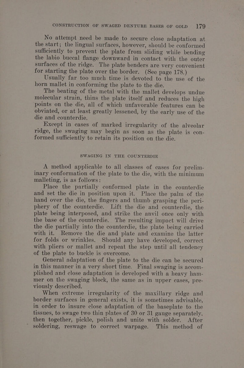 No attempt need be made to secure close adaptation at the start; the lingual surfaces, however, should be conformed sufficiently to prevent the plate from sliding while bending the labio buccal flange downward in contact with the outer surfaces of the ridge. The plate benders are very convenient for starting the plate over the border. (Sec page 178.) Usually far too much time is devoted to the use of the horn mallet in conforming the plate to the die. The beating of the metal with the mallet develops undue molecular strain, thins the plate itself and reduces the high points on the die, ‘all of which unfavorable features can be obviated, or at least greatly lessened, by the early use of the die and counterdie. Except in cases of marked irregularity of the alveolar ridge, the swaging may begin as soon as the plate is con- formed sufficiently to retain its position on the die. SWAGING IN THE COUNTERDIE A method applicable to all classes of cases for prelim- inary conformation of the plate to the die, with the minimum malleting, is as follows: Place the partially conformed plate in the counterdie and set the die in position upon it. Place the palm of the hand over the die, the fingers and thumb grasping the peri- phery of the counterdie. Lift the die and counterdie, the plate being interposed, and strike the anvil once only with the base of the counterdie. The resulting impact will drive the die partially into the counterdie, the plate being carried with it. Remove the die and plate and examine the latter for folds or wrinkles. Should any have developed, correct with pliers or mallet and repeat the step until all tendency of the plate to buckle is overcome. General adaptation of the plate to the die can be secured | in this manner in a very short time. Final swaging is accom- plished and close adaptation is developed with a heavy ham- mer on the swaging block, the same as in upper cases, pre- viously described. When extreme irregularity of the maxillary ridge and border surfaces in general exists, it is sometimes advisable, in order to insure close adaptation of the baseplate to the tissues, to swage two thin plates of 30 or 31 gauge separately, then together, pickle, polish and unite with solder. After soldering, reswage to correct warpage. This method of