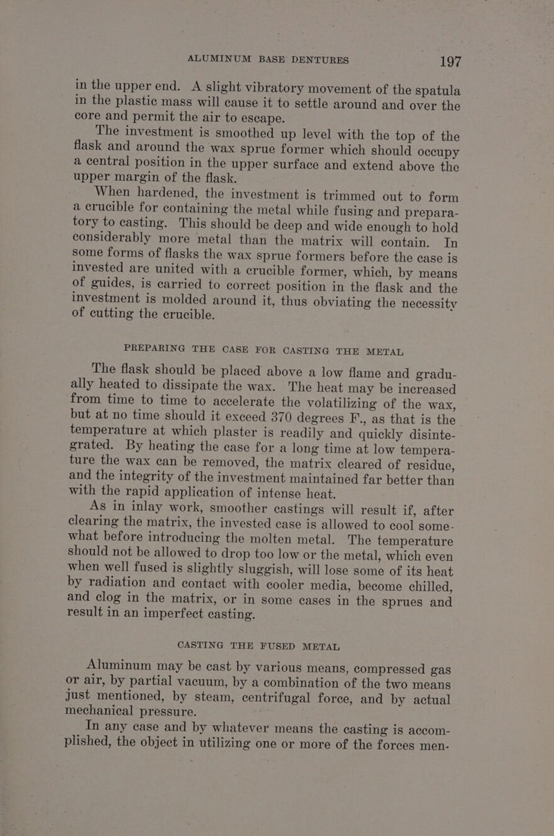 in the upper end. A slight vibratory movement of the spatula in the plastic mass will cause it to settle around and over the core and permit the air to escape. The investment is smoothed up level with the top of the flask and around the wax sprue former which should occupy a central position in the upper surface and extend above the upper margin of the flask. When hardened, the investment is trimmed out to form a crucible for containing the metal while fusing and prepara- tory to casting. This should be deep and wide enough to hold considerably more metal than the matrix will contain. In some forms of flasks the wax sprue formers before the case is invested are united with a crucible former, which, by means of guides, is carried to correct position in the flask and the investment is molded around it, thus obviating the necessity of cutting the crucible. PREPARING THE CASE FOR CASTING THE METAL The flask should be placed above a low flame and gradu- ally heated to dissipate the wax. The heat may be increased from time to time to accelerate the volatilizing of the wax, but at no time should it exceed 370 degrees F.., as that is the temperature at which plaster is readily and quickly disinte- grated. By heating the case for a long time at low tempera- ture the wax can be removed, the matrix cleared of residue, and the integrity of the investment maintained far better than with the rapid application of intense heat. As in inlay work, smoother castings will result if, after clearing the matrix, the invested case is allowed to cool some. what before introducing the molten metal. The temperature should not be allowed to drop too low or the metal, which even when well fused is slightly sluggish, will lose some of its heat by radiation and contact with cooler media, become chilled, and clog in the matrix, or in some cases in the sprues and result in an imperfect casting. CASTING THE FUSED METAL Aluminum may be cast by various means, compressed gas or air, by partial vacuum, by a combination of the two means just mentioned, by steam, centrifugal force, and by actual mechanical pressure. : In any case and by whatever means the casting is accom- plished, the object in utilizing one or more of the forces men-