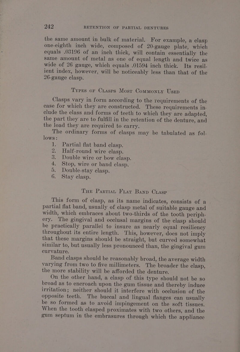 the same amount in bulk of material. For example, a clasp one-eighth inch wide, composed of 20-gauge plate, which equals .03196 of an inch thick, will contain essentially the Same amount of metal as one of equal length and twice as wide of 26 gauge, which equals .01594 inch thick. Its resil- lent index, however, will be noticeably less than that of the 26-gauge clasp. Types or Cuasps Most Commonty Usep Clasps vary in form according to the requirements of the case for which they are constructed. These requirements in- clude the class and forms of teeth to which they are adapted, the part they are to fulfill in the retention of the denture, and the load they are required to carry. The ordinary forms of clasps may be tabulated as fol- lows: 1. Partial flat band clasp. 2. Half-round wire clasp. 3. Double wire or bow clasp. 4. Stop, wire or band clasp. 2. Double-stay clasp. 6. Stay clasp. THe Partian Fuar Banp Crasp This form of clasp, as its name indicates, consists of a partial flat band, usually of clasp metal of suitable gauge and width, which embraces about two-thirds of the tooth periph- ery. The gingival and occlusal margins of the clasp should be practically parallel to insure as nearly equal resiliency throughout its entire length. ‘This, however, does not imply that these margins should be straight, but curved somewhat similar to, but usually less pronounced than, the gingival gum curvature. Band clasps should be reasonably broad, the average width varying from two to five millimeters. The broader the clasp, the more stability will be afforded the denture. On the other hand, a clasp of this type should not be so broad as to encroach upon the gum tissue and thereby induce irritation; neither should it interfere with occlusion of the opposite teeth. The buccal and lingual flanges can usually be so formed as to avoid impingement on the soft tissues. When the tooth clasped proximates with two others, and the gum septum in the embrasures through which the appliance
