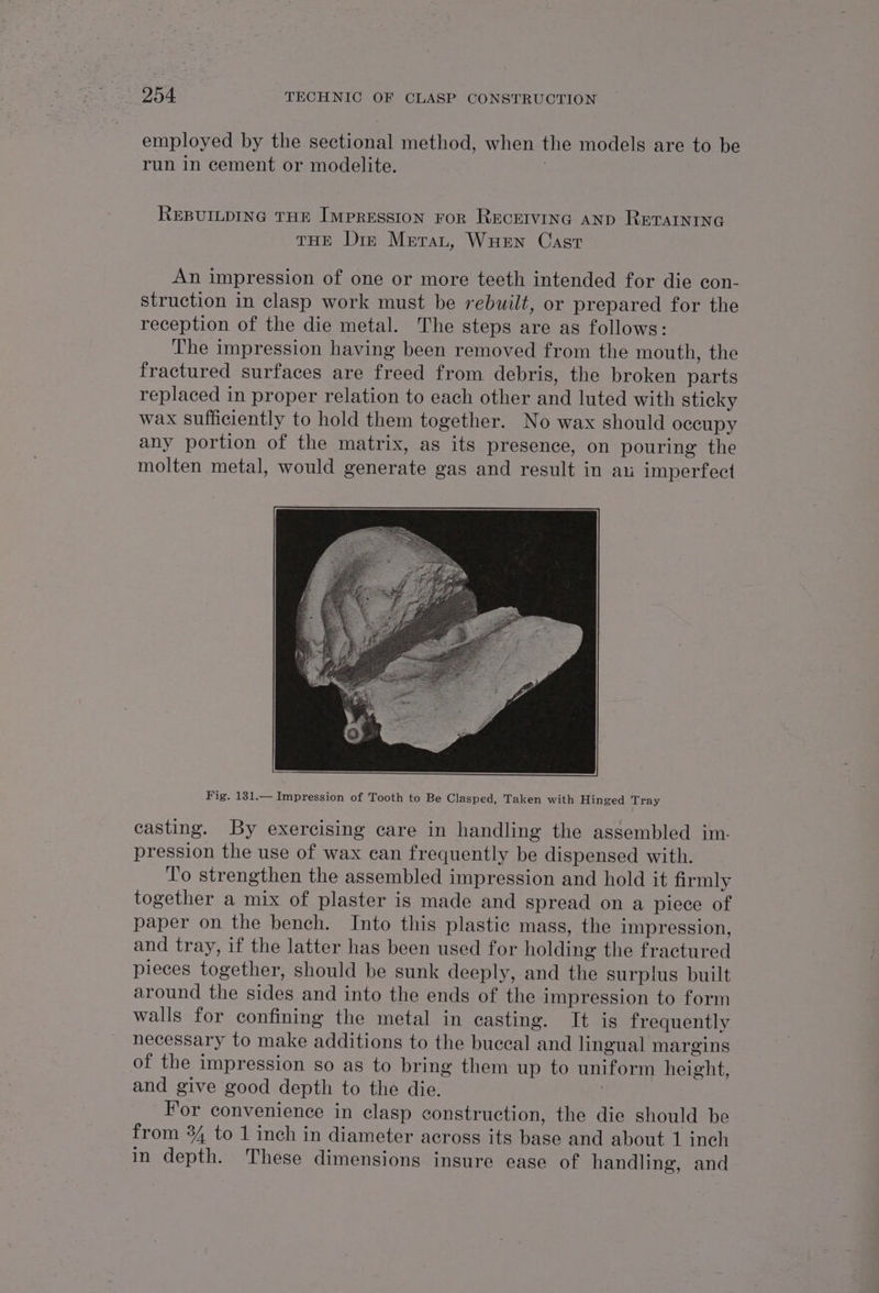 employed by the sectional method, when the models are to be run in cement or modelite. 7 REBUILDING THE IMPRESSION FOR RECEIVING AND RETAINING THE Dir Metrat, WuHen Cast An impression of one or more teeth intended for die con- struction in clasp work must be rebuilt, or prepared for the reception of the die metal. The steps are as follows: The impression having been removed from the mouth, the fractured surfaces are freed from debris, the broken parts replaced in proper relation to each other and luted with sticky wax sufficiently to hold them together. No wax should occupy any portion of the matrix, as its presence, on pouring the molten metal, would generate gas and result in au imperfect Fig. 131.— Impression of Tooth to Be Clasped, Taken with Hinged Tray casting. By exercising care in handling the assembled im- pression the use of wax can frequently be dispensed with. ‘To strengthen the assembled impression and hold it firmly together a mix of plaster is made and spread on a piece of paper on the bench. Into this plastic mass, the impression, and tray, if the latter has been used for holding the fractured pieces together, should be sunk deeply, and the surplus built around the sides and into the ends of the impression to form walls for confining the metal in casting. It is frequently necessary to make additions to the buccal and lingual margins of the impression so as to bring them up to uniform height, and give good depth to the die. : For convenience in clasp construction, the die should be from 84 to 1 inch in diameter across its base and about 1 inch in depth. These dimensions insure ease of handling, and