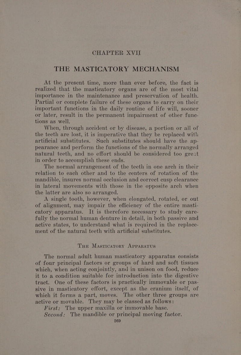 CHAPTER XVII THE MASTICATORY MECHANISM At the present time, more than ever before, the fact is realized that the masticatory organs are of the most vital importance in the maintenance and preservation of health. Partial or complete failure of these organs to carry on their important functions in the daily routine of life will, sooner or later, result in the permanent impairment of other func- tions as well. When, through accident or by disease, a portion or all of the teeth are lost, it is imperative that they be replaced with artificial substitutes. Such substitutes should have the ap- pearance and perform the functions of the normally arranged natural teeth, and no effort should be considered too great in order to accomplish these ends. The normal arrangement of the teeth in one arch in their relation to each other and to the centers of rotation of the mandible, insures normal occlusion and correct cusp clearance in lateral movements with those in the opposite arch when the latter are also so arranged. A single tooth, however, when elongated, rotated, or out of alignment, may impair the efficiency of the entire masti- catory apparatus. It is therefore necessary to study care- fully the normal human denture in detail, in both passive and active states, to understand what is required in the replace- ment of the natural teeth with artificial substitutes. Tue Masticatory APPARATUS The normal adult human masticatory apparatus consists of four principal factors or groups of hard and soft tissues which, when acting conjointly, and in unison on food, reduce it to a condition suitable for introduction into the digestive tract. One of these factors is practically immovable or pas- sive in masticatory effort, except as the cranium itself, of which it forms a part, moves. The other three groups are active or movable. They may be classed as follows: First: The upper maxilla or immovable base. Second: The mandible or principal moving factor.