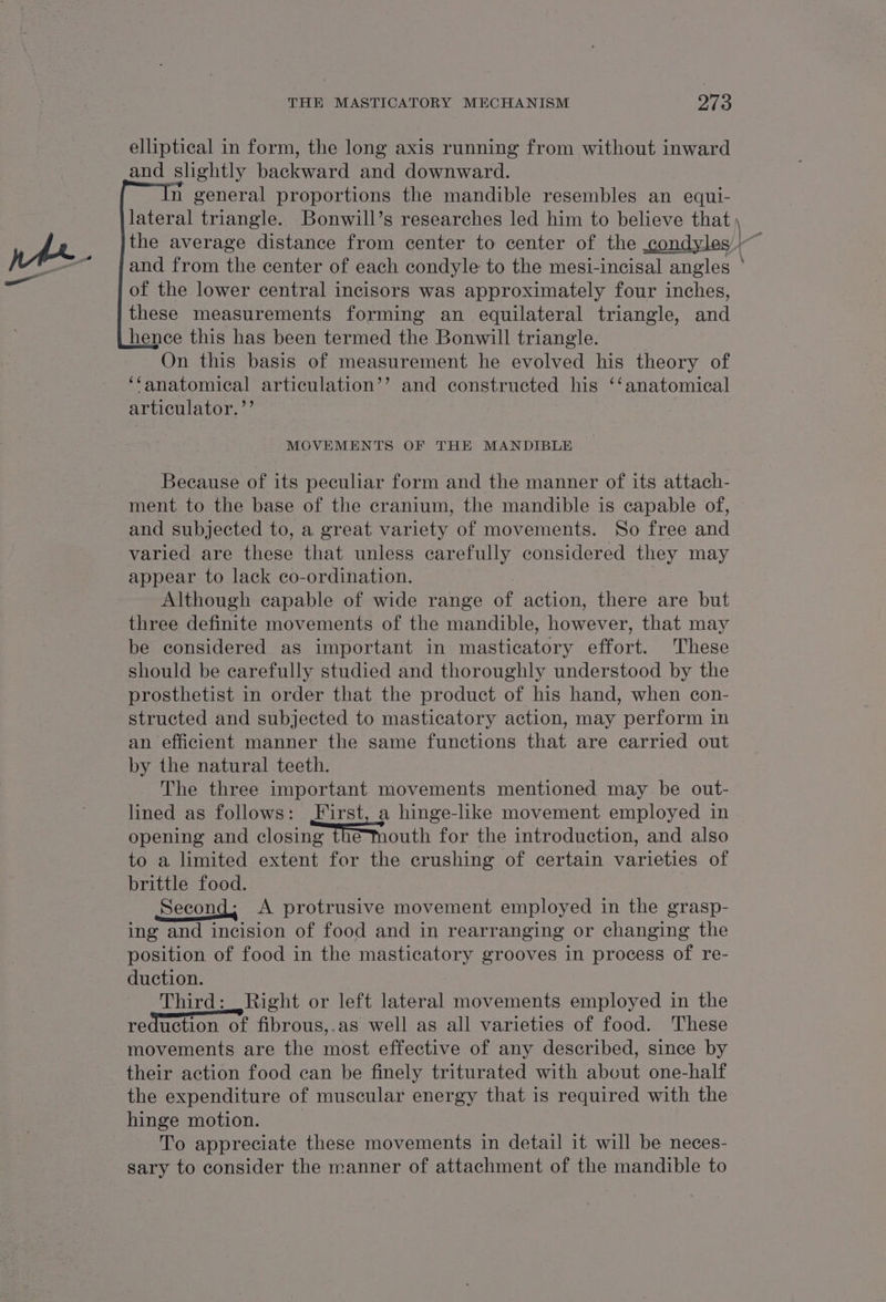 } elliptical in form, the long axis running from without inward and slightly backward and downward. n general proportions the mandible resembles an equi- lateral triangle. Bonwill’s researches led him to believe that \ the average distance from center to center of the condyles }~ and from the center of each condyle to the mesi-incisal angles ° of the lower central incisors was approximately four inches, these measurements forming an equilateral triangle, and hence this has been termed the Bonwill triangle. On this basis of measurement he evolved his theory of ‘fanatomical articulation’’ and constructed his ‘‘anatomical articulator. ’’ MOVEMENTS OF THE MANDIBLE Because of its peculiar form and the manner of its attach- ment to the base of the cranium, the mandible is capable of, and subjected to, a great variety of movements. So free and varied are these that unless carefully considered they may appear to lack co-ordination. 3 Although capable of wide range of action, there are but three definite movements of the mandible, however, that may be considered as important in masticatory effort. These should be carefully studied and thoroughly understood by the prosthetist in order that the product of his hand, when con- structed and subjected to masticatory action, may perform in an efficient manner the same functions that are carried out by the natural teeth. The three important movements mentioned may be out- lined as follows: First, a hinge-like movement employed in opening and closing The mouth for the introduction, and also to a limited extent for the crushing of certain varieties of brittle food. Second, A protrusive movement employed in the grasp- ing and incision of food and in rearranging or changing the position of food in the masticatory grooves in process of re- duction. Third: Right or left lateral movements employed in the reduction of fibrous,.as well as all varieties of food. These movements are the most effective of any described, since by their action food can be finely triturated with about one-half the expenditure of muscular energy that is required with the hinge motion. _ To appreciate these movements in detail it will be neces- sary to consider the manner of attachment of the mandible to