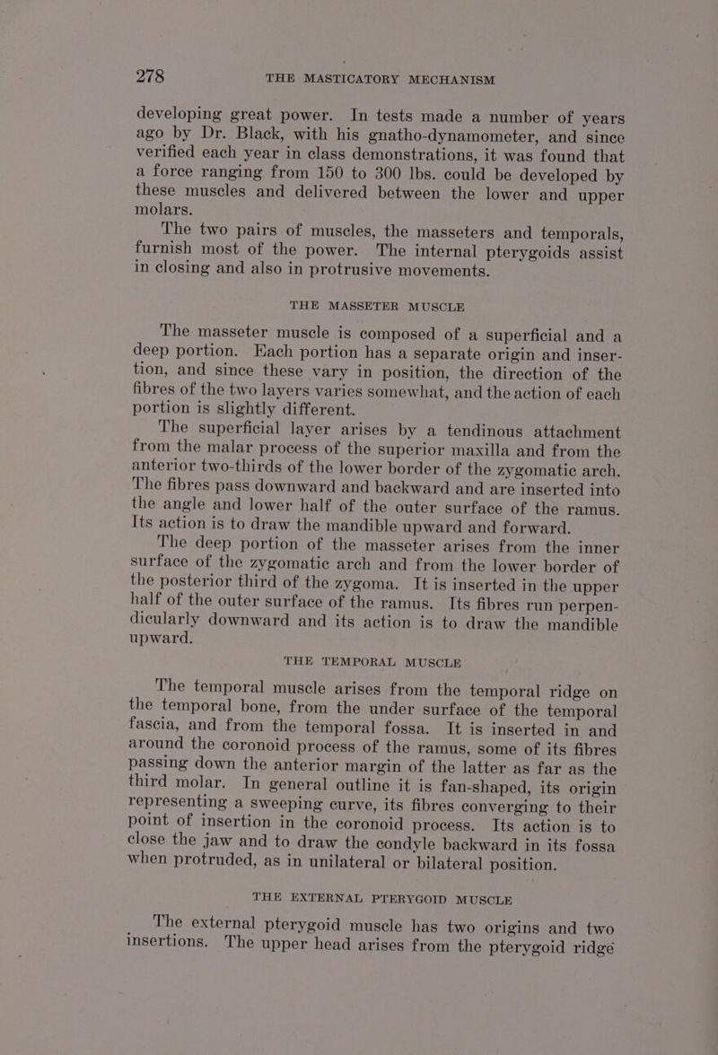 developing great power. In tests made a number of years ago by Dr. Black, with his gnatho-dynamometer, and since verified each year in class demonstrations, it was found that a force ranging from 150 to 300 lbs. could be developed by these muscles and delivered between the lower and upper molars. The two pairs of muscles, the masseters and temporals, furnish most of the power. The internal pterygoids assist in closing and also in protrusive movements. THE MASSETER MUSCLE The masseter muscle is composed of a superficial and a deep portion. Each portion has a separate origin and inser- tion, and since these vary in position, the direction of the fibres of the two layers varies somewhat, and the action of each portion is slightly different. The superficial layer arises by a tendinous attachment from the malar process of the superior maxilla and from the anterior two-thirds of the lower border of the zygomatic arch. The fibres pass downward and backward and are inserted into the angle and lower half of the outer surface of the ramus. Its action is to draw the mandible upward and forward. The deep portion of the masseter arises from the inner surface of the zygomatic arch and from the lower border of the posterior third of the zygoma. It is inserted in the upper half of the outer surface of the ramus. Its fibres run perpen- dicularly downward and its action is to draw the mandible upward. THE TEMPORAL MUSCLE The temporal muscle arises from the temporal ridge on the temporal bone, from the under surface of the temporal fascia, and from the temporal fossa. It is inserted in and around the coronoid process of the ramus, some of its fibres passing down the anterior margin of the latter as far as the third molar. In general outline it is fan-shaped, its origin representing a sweeping curve, its fibres converging to their point of insertion in the coronoid process. Its action is to close the jaw and to draw the condyle backward in its fossa when protruded, as in unilateral or bilateral position. THE EXTERNAL PTERYGOID MUSCLE _ The external pterygoid muscle has two origins and two insertions. The upper head arises from the pterygoid ridgé