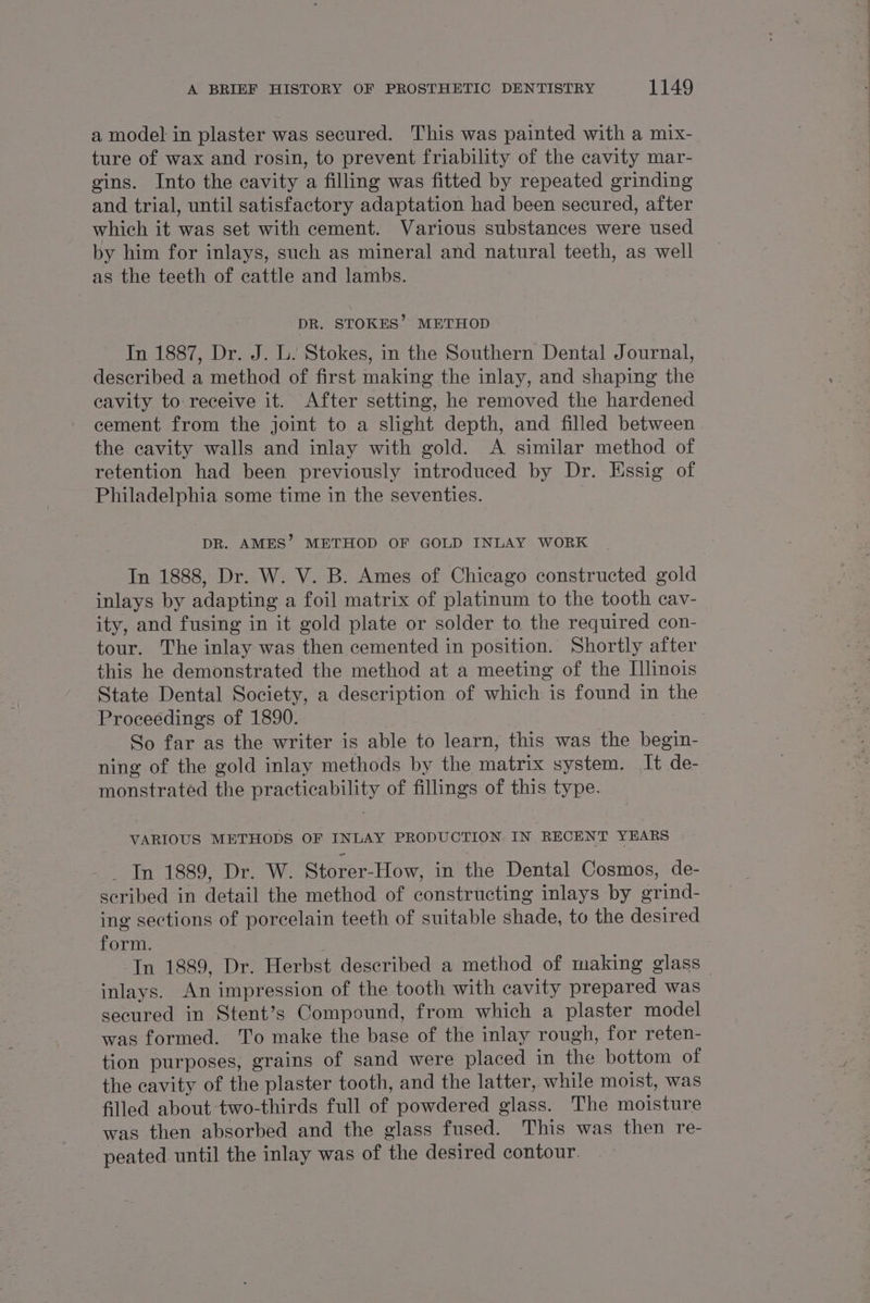 a model in plaster was secured. This was painted with a mix- ture of wax and rosin, to prevent friability of the cavity mar- gins. Into the cavity a filling was fitted by repeated grinding and trial, until satisfactory adaptation had been secured, after which it was set with cement. Various substances were used by him for inlays, such as mineral and natural teeth, as well as the teeth of cattle and lambs. DR. STOKES’. METHOD In 1887, Dr. J. L. Stokes, in the Southern Dental Journal, described a method of first making the inlay, and shaping the cavity to: receive it. After setting, he removed the hardened cement from the joint to a slight depth, and filled between the cavity walls and inlay with gold. A similar method of retention had been previously introduced by Dr. Essig of Philadelphia some time in the seventies. DR. AMES’ METHOD OF GOLD INLAY WORK In 1888, Dr. W. V. B. Ames of Chicago constructed gold inlays by adapting a foil matrix of platinum to the tooth cav- ity, and fusing in it gold plate or solder to the required con- tour. The inlay was then cemented in position. Shortly after this he demonstrated the method at a meeting of the Illinois State Dental Society, a description of which is found in the | Proceedings of 1890. : So far as the writer is able to learn, this was the begin- ning of the gold inlay methods by the matrix system. It de- monstrated the practicability of fillings of this type. VARIOUS METHODS OF INLAY PRODUCTION IN RECENT YEARS Pr OSA eles Pet DAs et Storer- How, in the Dental Cosmos, de- seribed in detail the method of constructing inlays by srind- ing sections of porcelain teeth of suitable shade, to the desired form. ‘In 1889, Dr. evict described a method of making glass — inlays. An impression of the tooth with cavity peer cdl was secured in Stent’s Compound, from which a plaster model was formed. To make the base of the inlay rough, for reten- tion purposes, grains of sand were placed in the bottom of the cavity of the plaster tooth, and the latter, while moist, was filled about two-thirds full of powdered glass. The troune was then absorbed and the glass fused. This was then re- peated until the inlay was of the desired contour.