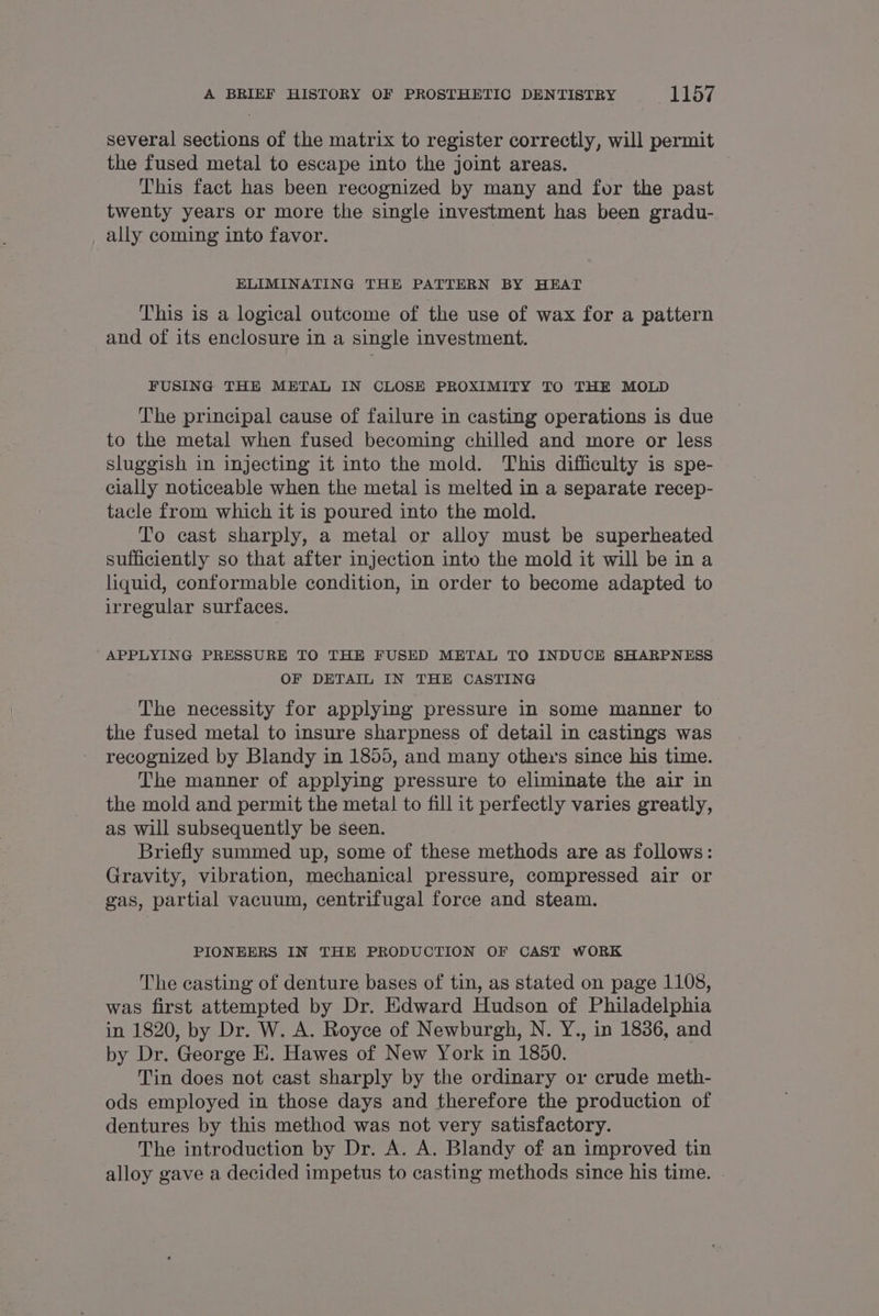 several sections of the matrix to register correctly, will permit the fused metal to escape into the joint areas. This fact has been recognized by many and for the past twenty years or more the single investment has been gradu- ally coming into favor. ELIMINATING THE PATTERN BY HEAT This is a logical outcome of the use of wax for a pattern and of its enclosure in a single investment. FUSING THE METAL IN CLOSE PROXIMITY TO THE MOLD The principal cause of failure in casting operations is due to the metal when fused becoming chilled and more or less sluggish in injecting it into the mold. This difficulty is spe- cially noticeable when the metal is melted in a separate recep- tacle from which it is poured into the mold. To cast sharply, a metal or alloy must be superheated sufficiently so that after injection into the mold it will be ina liquid, conformable condition, in order to become adapted to irregular surfaces. APPLYING PRESSURE TO THE FUSED METAL TO INDUCE SHARPNESS OF DETAIL IN THE CASTING The necessity for applying pressure in some manner to the fused metal to insure sharpness of detail in castings was recognized by Blandy in 1855, and many others since his time. The manner of applying pressure to eliminate the air in the mold and permit the meta! to fill it perfectly varies greatly, as will subsequently be seen. Briefly summed up, some of these methods are as follows: Gravity, vibration, mechanical pressure, compressed air or gas, partial vacuum, centrifugal force and steam. PIONEERS IN THE PRODUCTION OF CAST WORK The casting of denture bases of tin, as stated on page 1108, was first attempted by Dr. Edward Hudson of Philadelphia ~ in 1820, by Dr. W. A. Royce of Newburgh, N. Y., in 1836, and by Dr. George E. Hawes of New York in 1850. Tin does not cast sharply by the ordinary or crude meth- ods employed in those days and therefore the production of dentures by this method was not very satisfactory. The introduction by Dr. A. A. Blandy of an improved tin alloy gave a decided impetus to casting methods since his time. .
