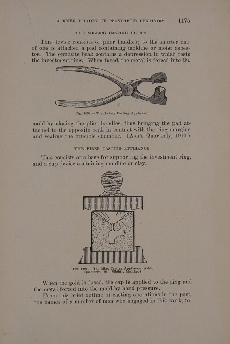 THE SOLBRIG CASTING PLIERS Fig. 1094.— The Solbrig Casting Appliance mold by closing the plier handles, thus bringing the pad at- tached to the opposite beak in contact. with the ring margins and sealing the crucible chamber. (Ash’s Quarterly, 1910.) THE BIBER CASTING APPLIANCE This consists of a base for supporting the investment ring, and a cup device containing moldine or clay. Fig. 1095.— The Biber Casting Appliance (Ash’s Quarterly, 1910, Slightly Modified) When the gold is fused, the cap is applied to the ring and the metal forced into the mold by hand pressure. From this brief outline of casting operations in the past, the names of a number of men who engaged in this work, to-