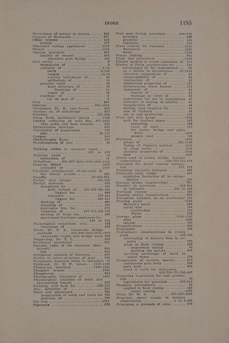 Occurrence of metals in nature....... 955 Pink gum facing, porcelain........ 608-882 Octavessor New lamndSaonn sie sce scieme ri 950 iSO ERAN 1. bea pate loa omee Sota eo mice 597 Offset crowns ..... SMEARS Pare 632 ET AIMEL ATES arene tetets, setae sree ate ane ; 440 COWelS iL Ata eee ae A meen Soke ieee 727 ViTl@anit re, caje asus a emer e Helene chal eck: 439 Ollendorf casting appliances ........ 1170 RiVvotmerowins; We. Chenmianitees a. sen. 1128 Onlayish Pacis ua acheter e Scaptdectte sedge atenat aie 1168 MV aUClV ar Cette iereie aa: ere eenehel otek sneetale 1092 OQnaquey Porcelain a... sets wean eis ee 905 WO OG ars ints ete sta \e Seapeten ere, eke ras ohensteNcts cnet 1129 Cniality of cemenitewscera eo ae. 904 TERE Worship ses calli alt half27 ein ioc MON Nhe CRAIC Mac one 981 Vuleanite ume tacinge a. sa. ye 440 PAA tie litte atcle la tO warterale st a scietenera cle 1114 Oral leawityvacm cts ae 8 eo ee é 9 Plaster models to arrest expansion of. 133 boundaries Of-- some tee et oe ek feel aee 9 Plaster of Paris, accelerators for ..... 101 Contents se OL Pas spose nee ites eas 9-14 advantages of, for impressions.... 56 teeth ea cae oe eee eee 9-288 as a binder in investments... .97-1019 LOM On PR reece Reece ceed tee 13-14 chemical composition of ......... 43 mucous membrane of........ 10 CoMipressibiiit yew Ot mates cect eretec cc. 56 EpLeMeluth Of we pis Rae eee 10 COMtEVACtlON = Ober. cule a sis celebs &amp; oaks © 52 Palatine fvawlities ct cosine et eee eters 10 deleterious’ properties of 92... . 5... 101 Hhomy, structure mote ean einai 10 deterioration when heated ...... 101 foramina Ole c oak ees oe ailal EX Pals OME MOL Mavic sae e eteierein oie 51 CUA Obs cane ee ee ee 13 GORErOML.O Le tha eae at eree erates 51 Vie Sti bulert Of mtn spot clea are Gener haces 9 Warpagsel as) TESUIEN OL =. cre.) 53 Cul WaebY SAGSLOf Oe oe ee 9 indications for use in impressions 63 OLOSIME Hehe te ee ie a aaron 956 influence of mixing on quality.... 51 (Okspaat i Noa ky sty Semen ec a eee ay 944-1000 LAM UL CUR OL ae tsiets, &lt;isieis &lt;eneveue cist sie 44 Ottolengui, Dr. R., root-facers ...... 659 Settings timer requineds LOK 7... 2-4-1 45 Outline sans Of ametallurey. see ae aoe 936 SIZE OL CLYSUAIS eesyve «sist nicnetae tee os 48 GwveEbiteyy of sarincie a ee ses toate ere Ne 301-535 use in cast production ............. 103 Owen, Prof., prehistoric inlays ...... 1145 PAS anid SwiT ee Rae. yee cs yoke akstanal ore 1075 Oxides, reduction of, with flux..971-1031 zold for denture bases'........... 167 (See noble and base metals)..... 956 ANNES GUL eR oc eters ses ey ceed aaate anak 168 Oxyacetylene blowpipe =......4...... 970 CARA Pe OL MUSEO: rege sy cstekese = chee 167 Oxychlorid of magnesium ........... 110 for crown, bridge and plate ZiRNCMRI sare ee WS: ee a re 20-117 INYO Hee Sake Lou Mbeiceliehiekey toned oye wens &lt;Wayeite le 1002 GRY SON ow dersinter te sae hd uc athens Sia wie ers 943 BAUGES Pe USE Ce asic acne utestaepensy oe 168 Oxyhydroren™ flame. ......-:2.0..0s.5: 970 &gt; Vee UAATIYE otic cate oR pone ois awn diate ceca eee Es 1043 Oxyphosphate of zine J..)..2..+...5- 20 SLLOVISRiO Tm Masre attchhiia chalet ateee 995-1048 fusing of, Custer’s method ...... 1046 Packing rubber in vulcanite cases... in: clasp metal ...............5. 1009 A ay Seer yr Hee tc Ga alee tae £26 physical properties of ...........1045 Palatine &lt;«wault,- Gee oc.seedie en. ere ee: 10 USCS eee eee ee eet eee eee ences 1047 eprtheliisrnn elle oe cs ase poe ee eke aes 10 Pliers used in crown, bridge, denture Palladium ....944-997-1002-1003-1005-1010 construction ............ 258-750-751-876 Pa pV UEUSS = HDORS eects Gr cnc cates cree eetceeta ns 1077 Plumpers for facial contour _ restora- AUTACTC ULE ee Otero oe ee eee 1078 CHOIR Ae et aceaonenmyeier eer ae ce me ee ah ae ea Deaisod pe oA, Parabolic arrangement of the teeth in Polishing vuleanite dentures ......... 456 thesedental-carched nm sot e ee 992 Rolypreme Vda ee WO De wees. were cacti eicton lens 441 Par athine seas spe cnecisusen Banas. wae oats 59-922-923 sulphides, formation of, in vulcan- Barice resi ota sae Cir. amiicticmnae eyes 163-164 WZation 1... see weer eee eee eens 442 Bamtiall: “denitines tat citron tac. cuties ee. « 476 Pontoon bridge (engineering)......... 785 baseplates Lor Oe cae oe ees wes 476 Porosity in porcelain ............ 619-904 gold, technic of....180-189-488-490 LTDA VAT CATAL CS or meceeuehe cape cen nels 441 to 445 Husa bar aes osc ts 496 Leroagien eel Cenaaonns Woe soos Gon ohacoudnc 101 WHOA GR ne See ae kee 477-484 Possible stellar temperatures ........ 970 Lineugl barn... Senco a: 490-491 Potassium sulphate as an accelerator 101 Hashing Sof st. een. ott ae 481 lPoonipbatey \ enh. “Woe pone bannadocs Sah ox 1156 Dlahninesoese woh ee he ek. 476 Melottes mie tal Satin wuscaste etetijere aan tel's 256 protrusive bite for............... 478 INGtAIS CLES! sa menceatehe ce ete eter seer ere 154 retentions. ane tier «has 187-233-236-476 counterdieS .....+++..seseeee es settling of, -from, use: lo ub.k ss 497 Watts sss eeeeseeeees iy Ss as 225 specialized frictional appliances for POWdEr Welasst oT ivercenateless aie aisle een 1146-114§ EY Ath iar aims t Ste 500 to 524 Silex eS iolia se ke ate ate ote area nn ram O20 Pathological conditions, oral......... 628 talcum .-+-+ esse cree RIOR eT 352 fire ati b:0 fie ere ee: eo ee 629 IPP ASSO YAU epee folie ehelaike at wi aol heels en eicoce 943 Peeso. Dr. F. A., removable bridge IPI. Ghrodouhhs -oo Gedo cms + dace 296 wiethods, = kar 818-989-1023-1032-1037 Preliminary considerations in crown ¢ removable crown and bridge work 989 WW OIC fe paramere areca enh areas Reece cet 625-736 Pepperting, , ree, La tere. mneee se: 931 dovetailing of denture base in re- Peridental “membrane aacame ss cch cee. 625 PATS cee ee ee eee eee cere ee eee eee 576 Periodic table of the elements (Men- steps. ine flask. closime.)...srrchs «aise 428 Webco yok ween eie en ee ae ae 950 impression taking +..-.5-+..- S aise nlc 2 Saeco Ae ees 954 packing the matrix ......::.. in Peripheral outlines of dentures....... 400 securing anchorage of teeth to Perlite in micro-structure of steel.... 975 metal baseS .......++++++.-- ++. 174 Permanent dentures. when to introduce 21 Preparation of cavities, special...... 912 Philbrook, Dr. B. F., inlays....1167-1168 continuous gum body ..........-. 608 Phoenician dentistry ........... 1080-1081 pure ZOld .... ee eee sees eee e ees 985 Phosphor... ronzer har .ctye besaoc suka stel 1055 roota or teeth for abutments..... Pi osphor eters a. ee ee SE area O Ce ut 2 642-739-771-795-867 Photography, . chemistry -of. 7. 5.27.24.0- 1051 Preparing impression for cast produc- Physiological relations of teeth and LOM sts Fae ere te oneriat eMac tape rad erreial olsigatelce tetova s 74 surrounding. tissues v0. ee tad = +. 627 ingredients for porcelain ...... 879-880 Pickling; “acid bath: fork. Grou ve 169-170 Pressure, atmospheric ............+.. 25 Phar, demaiit tows OL rare wiv jens, tes poe ees te 783 applied in flask closing ........... 428 Piers “and “abutments+ 0... -.sp065-- 790 metal casting ............... 1157 preparation of teeth and roots for 795 Pricer AD ir Ve An ne Hoes eames 883-927-1067 Selection mOL, oie weet el Nise sere {190 Principle, object sought in denture Pistironie. ce Sisneate aearonsyiers Ap cod jour oor! Alen COLStrule hong + tales sles ora 1 to 6-304 Bipime nt sie cp. ere opertete eter chal one Worsansgate sabetke LO Principles, a synopsis of color........ 374