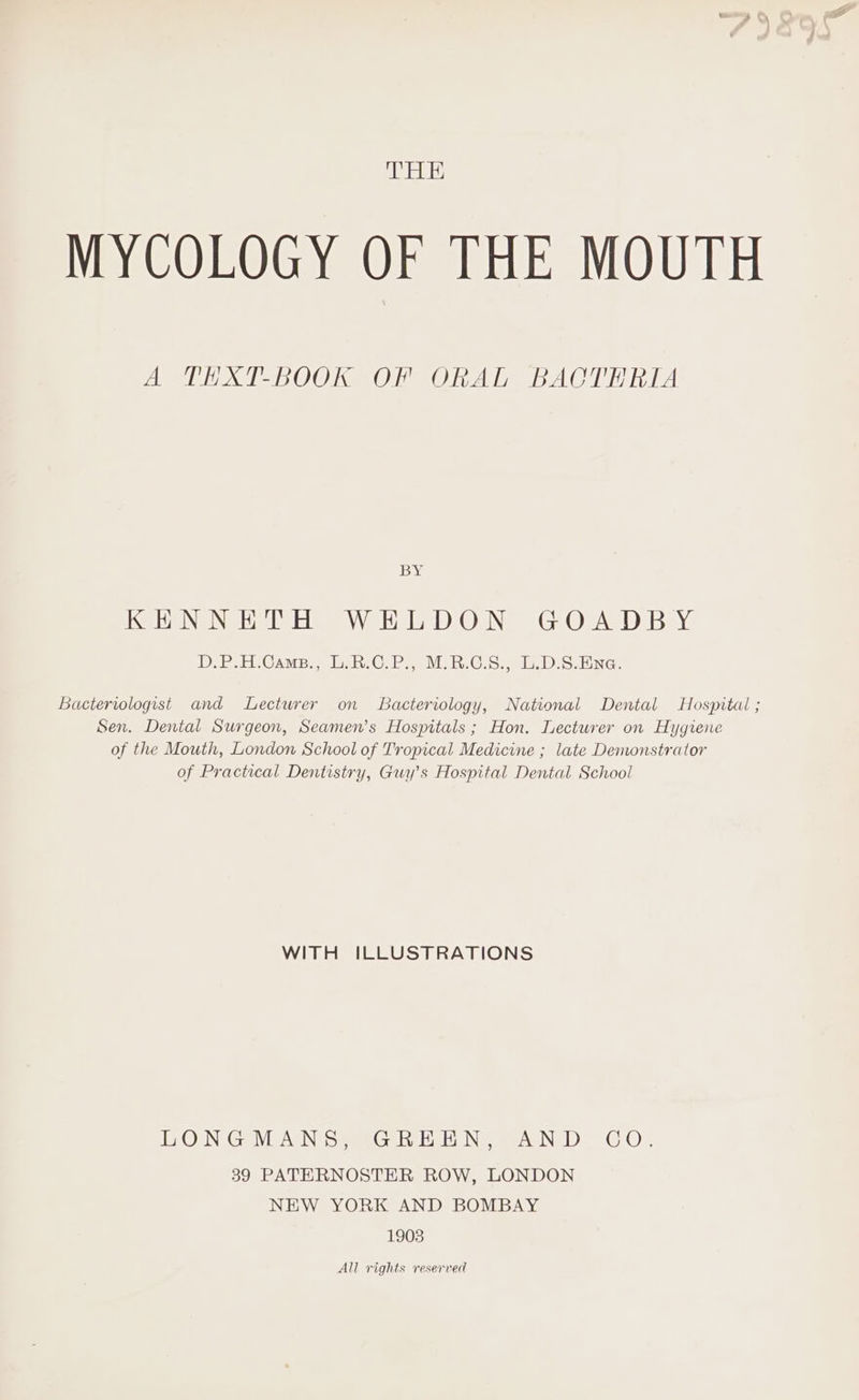 THE MYCOLOGY OF THE MOUTH A THXT-BOOK OF ORAL BACTERIA BY KS HONG NGS UTE Ve Hele OuNS Glen Bay D.P.H.Cams., L.R.C.P., M.B.C.S., L.D.S.Ena. Bacteriologist and Lecturer on Bacteriology, National Dental Hospital ; Sen. Dental Surgeon, Seamen’s Hospitals ; Hon. Lecturer on Hygiene of the Mouth, London School of Tropical Medicine ; late Demonstrator of Practical Dentistry, Guy’s Hospital Dental School WITH ILLUSTRATIONS MERON EG: WIININ US, (GoleuOad No TINE IBS ERGY. 39 PATERNOSTER ROW, LONDON NEW YORK AND BOMBAY 1903 All rights reserved a