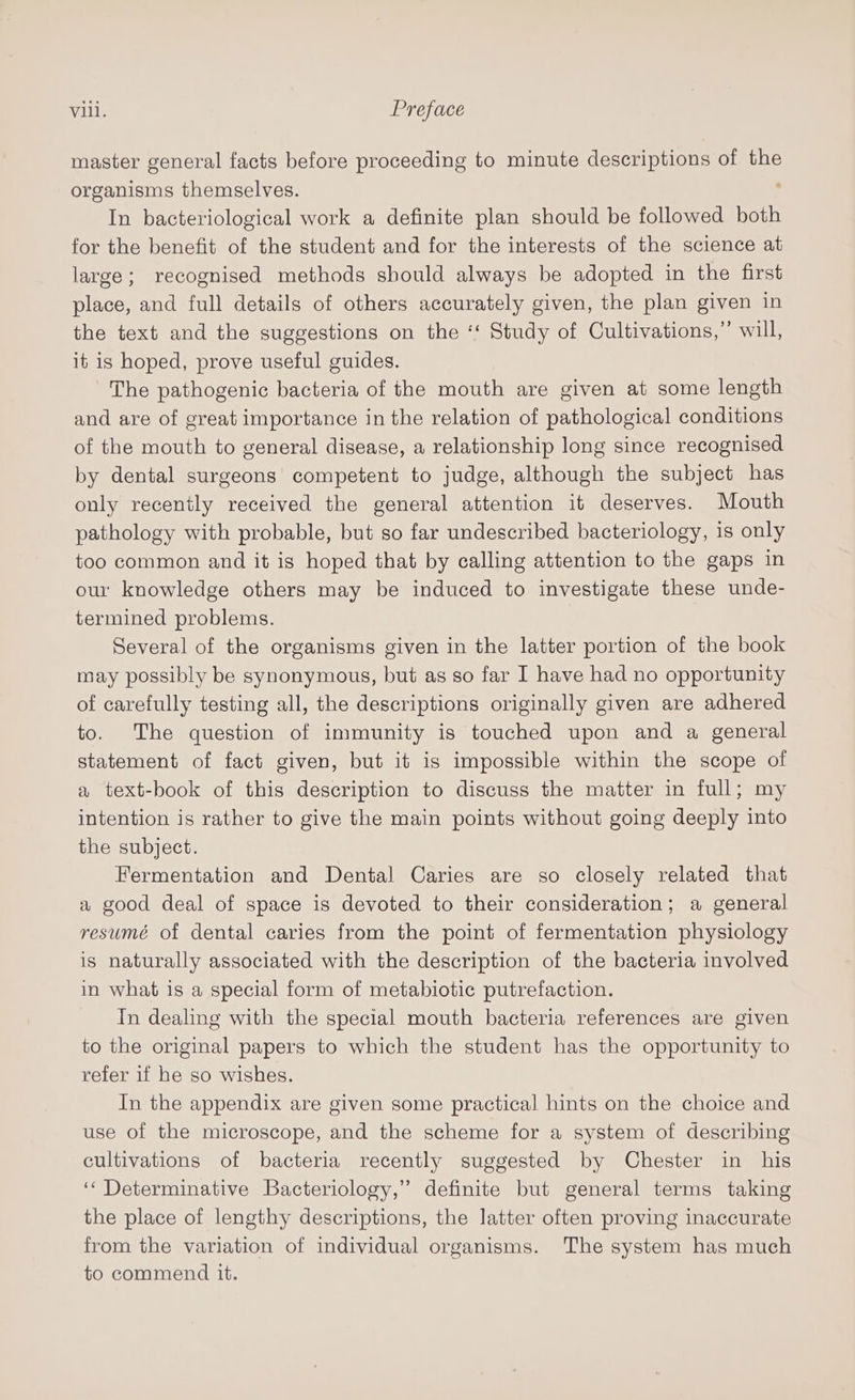 vill. Preface master general facts before proceeding to minute descriptions of the organisms themselves. In bacteriological work a definite plan should be followed both for the benefit of the student and for the interests of the science at large; recognised methods should always be adopted in the first place, and full details of others accurately given, the plan given in the text and the suggestions on the ‘‘ Study of Cultivations,” will, it is hoped, prove useful guides. The pathogenic bacteria of the mouth are given at some length and are of great importance in the relation of pathological conditions of the mouth to general disease, a relationship long since recognised by dental surgeons competent to judge, although the subject has only recently received the general attention it deserves. Mouth pathology with probable, but so far undescribed bacteriology, is only too common and it is hoped that by calling attention to the gaps in our knowledge others may be induced to investigate these unde- termined problems. Several of the organisms given in the latter portion of the book may possibly be synonymous, but as so far I have had no opportunity of carefully testing all, the descriptions originally given are adhered to. The question of immunity is touched upon and a general statement of fact given, but it is impossible within the scope of a text-book of this description to discuss the matter in full; my intention is rather to give the main points without going deeply into the subject. Fermentation and Dental Caries are so closely related that a good deal of space is devoted to their consideration; a general resumé of dental caries from the point of fermentation physiology is naturally associated with the description of the bacteria involved in what is a special form of metabiotic putrefaction. Tn dealing with the special mouth bacteria references are given to the original papers to which the student has the opportunity to refer if he so wishes. In the appendix are given some practical hints on the choice and use of the microscope, and the scheme for a system of describing cultivations of bacteria recently suggested by Chester in his ‘‘ Determinative Bacteriology,” definite but general terms taking the place of lengthy descriptions, the latter often proving inaccurate from the variation of individual organisms. The system has much to commend it.