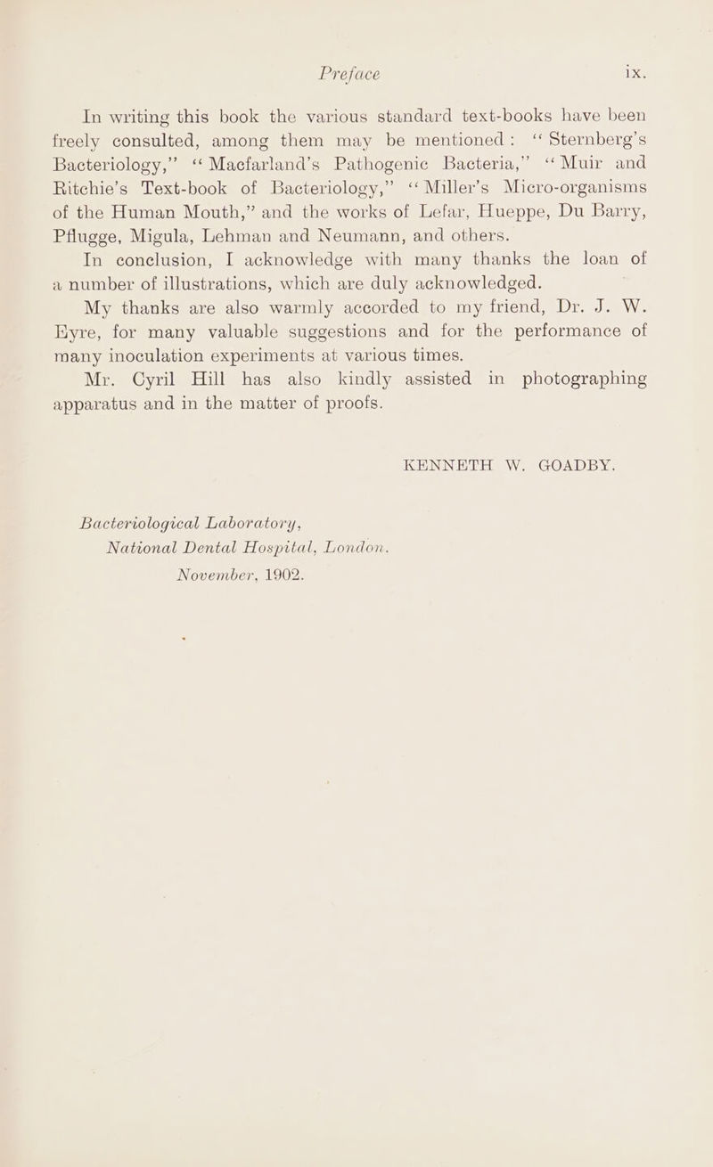 Preface 1 xe In writing this book the various standard text-books have been freely consulted, among them may be mentioned: ‘‘ Sternberg’s ? oD a Bacteriology,” ‘‘ Macfarland’s Pathogenic Bacteria,” ‘‘ Muir and Ritchie’s Text-book of Bacteriology,” ‘‘ Miller’s Micro-organisms SY) of the Human Mouth,” and the works of Lefar, Hueppe, Du Barry, Pflugge, Migula, Lehman and Neumann, and others. In conclusion, I acknowledge with many thanks the loan of a number of illustrations, which are duly acknowledged. My thanks are also warmly accorded to my friend, Dr. J. W. Hyre, for many valuable suggestions and for the performance of many inoculation experiments at various times. Mr. Cyril Hill has also kindly assisted in photographing apparatus and in the matter of proofs. KENNETH W. GOADBY. Bacteriological Laboratory, National Dental Hospital, London. November, 1902.