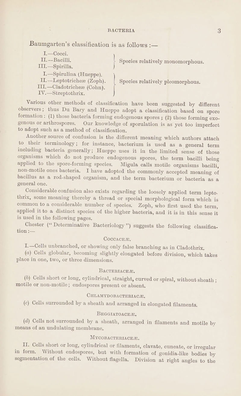 Baumgarten’s classification is as follows :— I.—Cocci. ) IT. --Bacilli. Species relatively monomorphous. III.—Spirilla. I.—Spirulina (Hueppe),. II.—Leptotrichez (Zoph). Species relatively pleomorphous. III.—Cladotricheee (Cohn). IV.—Streptothrix. Various other methods of classification have been suggested by different observers; thus Du Bary and Hueppe adopt a classification based on spore formation: (1) those bacteria forming endogenous spores ; (2) those forming exo- genous or arthrospores. Our knowledge of sporulation is as yet too imperfect to adopt such as a method of classification. Another source of confusion is the different meaning which authors attach to their terminology; for instance, bacterium is used as a general term including bacteria generally; Hueppe uses it in the limited sense of those organisms which do not produce endogenous spores, the term bacilli being applied to the spore-forming species. Migula calls motile organisms bacilli, non-motile ones bacteria. I have adopted the commonly accepted meaning of bacillus as a rod-shaped organism, and the term bacterium or bacteria as a general one. Considerable confusion also exists regarding the loosely applied term lepto. thrix, some meaning thereby a thread or special morphological form which is common to a considerable number of species. Zoph, who first used the term, applied it to a distinct species of the higher bacteria, and it is in this sense it is used in the following pages. Chester (‘‘ Determinative Bacteriology ”) suggests the following classifica- tion :-— CoccacEm. I.—Cells unbranched, or showing only false branching as in Cladothrix, (a) Cells globular, becoming slightly elongated before division, which takes place in one, two, or three dimensions. BACTERIACE, (6) Cells short or long, cylindrical, straight, curved or spiral, without sheath ; motile or non-motile; endospores present or absent. CHLAMYDOBACTERIACAS, (c) Cells surrounded by a sheath and arranged in elongated filaments, BEGGIATOACEA, (d) Cells not surrounded by a sheath, arranged in filaments and motile by means of an undulating membrane, MYcOBACTERIACEZ. II. Cells short or long, cylindrical or filaments, clavate, cuneate, or irregular in form. Without endospores, but with formation of gonidia-like bodies by segmentation of the cells. Without flagella. Division at right angles to the