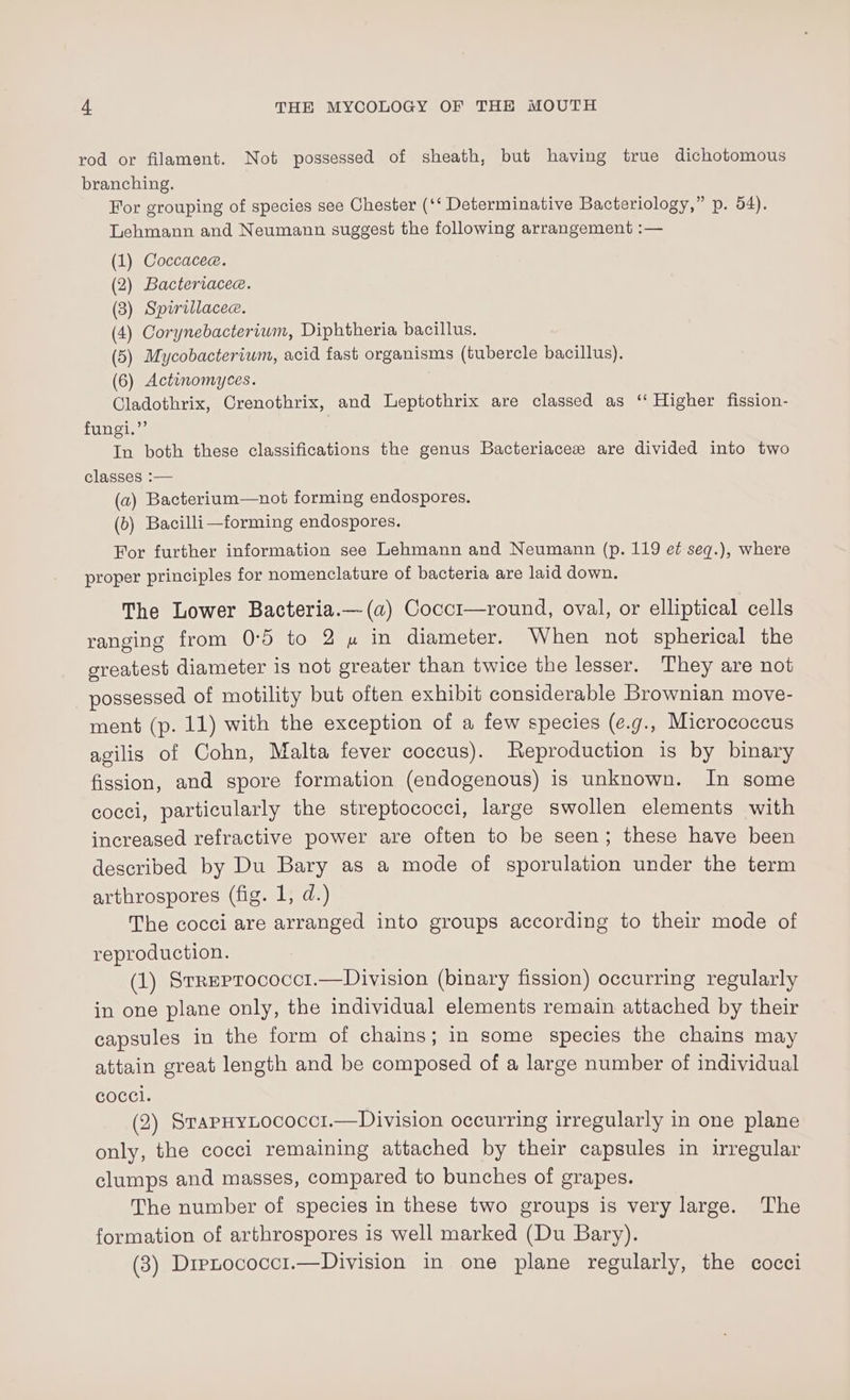 rod or filament. Not possessed of sheath, but having true dichotomous branching. For grouping of species see Chester (‘‘ Determinative Bacteriology,” p. 54). Lehmann and Neumann suggest the following arrangement :— (1) Coccacee. (2) Bacteriacee. (3) Spirillacee. (4) Corynebacterium, Diphtheria bacillus. (5) Mycobacterium, acid fast organisms (tubercle bacillus). (6) Actinomyces. Cladothrix, Crenothrix, and Leptothrix are classed as ‘‘ Higher fission- fungi.”’ In both these classifications the genus Bacteriacez are divided into two classes :— (a2) Bacterium—not forming endospores. (b) Bacilli—forming endospores. For further information see Lehmann and Neumann (p. 119 et seq.), where proper principles for nomenclature of bacteria are laid down. The Lower Bacteria.— (a) Cocc1—round, oval, or elliptical cells ranging from 0:5 to 2 w in diameter. When not spherical the greatest diameter is not greater than twice the lesser. They are not possessed of motility but often exhibit considerable Brownian move- ment (p. 11) with the exception of a few species (¢.g., Micrococcus agilis of Cohn, Malta fever coccus). Reproduction is by binary fission, and spore formation (endogenous) is unknown. In some cocci, particularly the streptococci, large swollen elements with increased refractive power are often to be seen; these have been described by Du Bary as a mode of sporulation under the term arthrospores (fig. 1, d.) The cocci are arranged into groups according to their mode of reproduction. (1) Srreprococct.—Division (binary fission) occurring regularly in one plane only, the individual elements remain attached by their capsules in the form of chains; in some species the chains may attain great length and be composed of a large number of individual coccl. (2) SrapHyLococci.—Division occurring irregularly in one plane only, the cocci remaining attached by their capsules in irregular clumps and masses, compared to bunches of grapes. The number of species in these two groups is very large. The formation of arthrospores is well marked (Du Bary). (3) Drenococc1.—Division in one plane regularly, the cocci