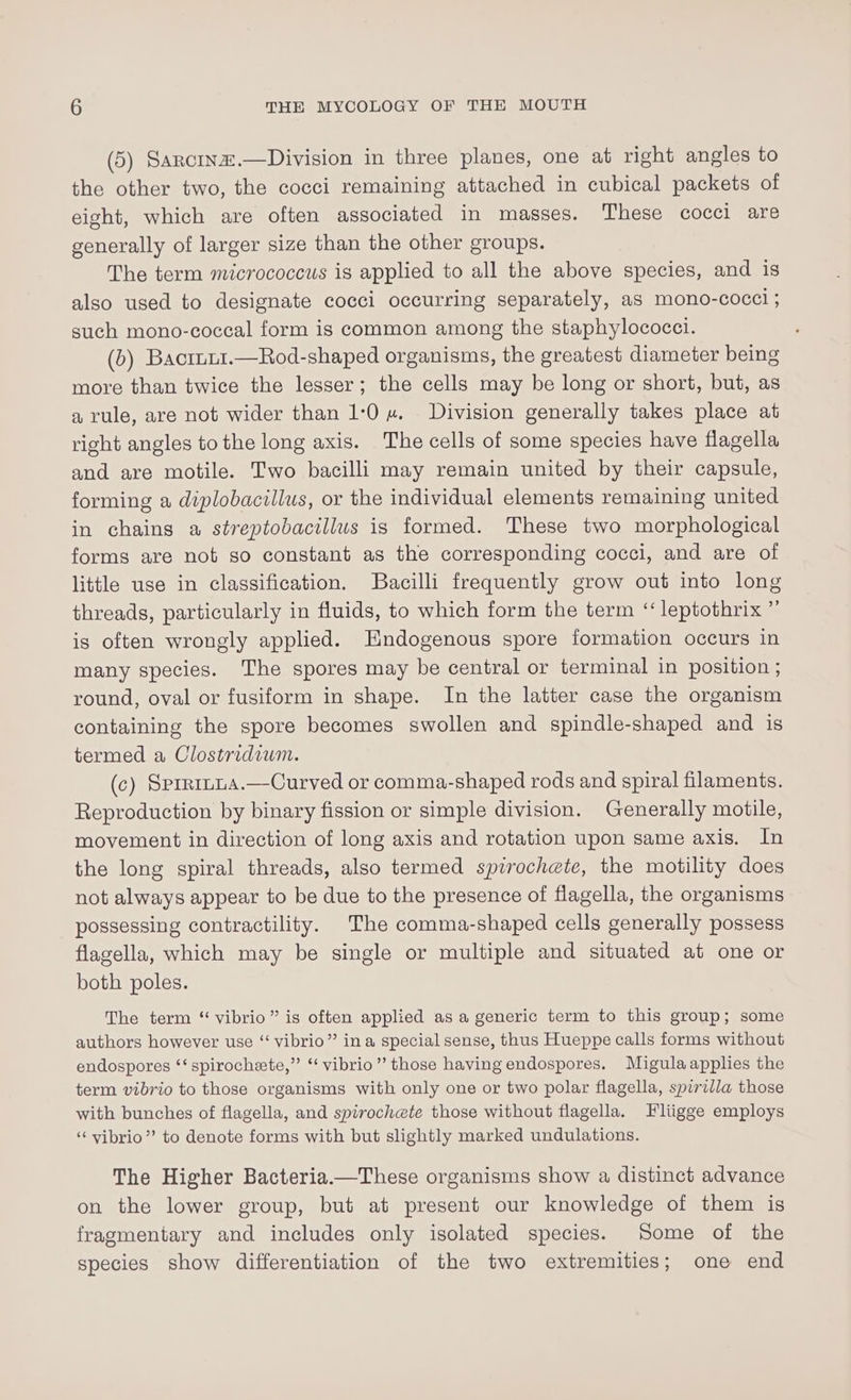 (5) Sancinz.—Division in three planes, one at right angles to the other two, the cocci remaining attached in cubical packets of eight, which are often associated in masses. These cocci are generally of larger size than the other groups. The term micrococcus is applied to all the above species, and is also used to designate cocci occurring separately, as mono-coccl ; such mono-coccal form is common among the staphylococct. (b) Bacruu1.—Rod-shaped organisms, the greatest diameter being more than twice the lesser; the cells may be long or short, but, as a rule, are not wider than 1:0 «. Division generally takes place at right angles to the long axis. The cells of some species have flagella and are motile. Two bacilli may remain united by their capsule, forming a diplobacillus, or the individual elements remaining united in chains a streptobacillus is formed. These two morphological forms are not go constant as the corresponding cocci, and are of little use in classification. Bacilli frequently grow out into long threads, particularly in fluids, to which form the term “‘ leptothrix ”’ is often wrongly applied. Endogenous spore formation occurs in many species. The spores may be central or terminal in position ; round, oval or fusiform in shape. In the latter case the organism containing the spore becomes swollen and spindle-shaped and is termed a Clostridium. (c) Sprrinta.—Curved or comma-shaped rods and spiral filaments. Reproduction by binary fission or simple division. Generally motile, movement in direction of long axis and rotation upon same axis. In the long spiral threads, also termed spirochete, the motility does not always appear to be due to the presence of flagella, the organisms possessing contractility. The comma-shaped cells generally possess flagella, which may be single or multiple and situated at one or both poles. The term “ vibrio” is often applied as a generic term to this group; some authors however use ‘‘ vibrio”’ ina special sense, thus Hueppe calls forms without endospores ‘‘ spirochete,” “ vibrio” those having endospores. Migulaapplies the term vibrio to those organisms with only one or two polar flagella, spirilla those with bunches of flagella, and spirochete those without flagella. Fliigge employs ‘‘vibrio”’ to denote forms with but slightly marked undulations. The Higher Bacteria.—These organisms show a distinct advance on the lower group, but at present our knowledge of them is fragmentary and includes only isolated species. Some of the species show differentiation of the two extremities; one end