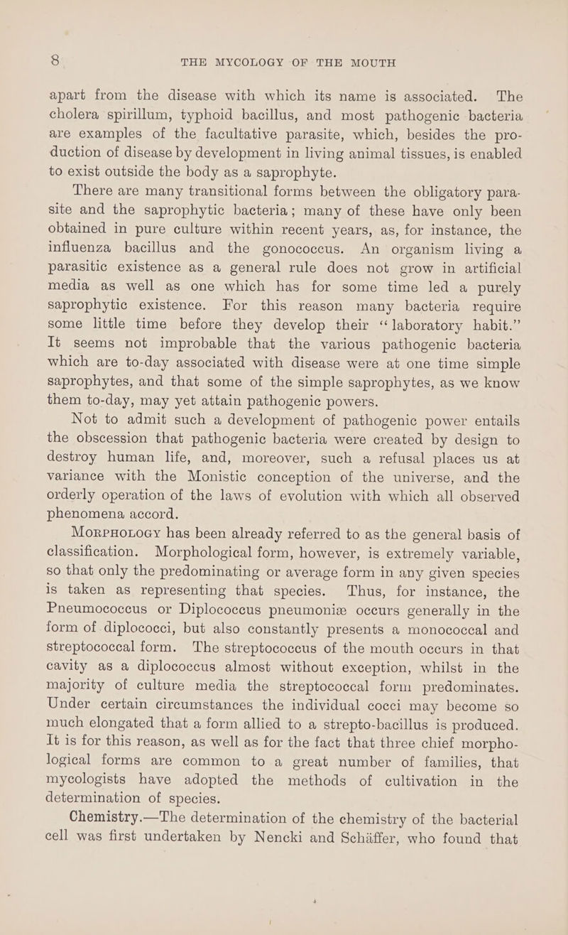 apart from the disease with which its name is associated. The cholera spirillum, typhoid bacillus, and most pathogenic bacteria are examples of the facultative parasite, which, besides the pro- duction of disease by development in living animal tissues, is enabled to exist outside the body as a saprophyte. There are many transitional forms between the obligatory para- site and the saprophytic bacteria; many of these have only been obtained in pure culture within recent years, as, for instance, the influenza bacillus and the gonococeus. An organism living a parasitic existence as a general rule does not grow in artificial media as well as one which has for some time led a purely saprophytic existence. For this reason many bacteria require some little time before they develop their “laboratory habit.” It seems not improbable that the various pathogenic bacteria which are to-day associated with disease were at one time simple saprophytes, and that some of the simple saprophytes, as we know them to-day, may yet attain pathogenic powers. Not to admit such a development of pathogenic power entails the obscession that pathogenic bacteria were created by design to destroy human life, and, moreover, such a refusal places us at variance with the Monistic conception of the universe, and the orderly operation of the laws of evolution with which all observed phenomena accord. MorpHoroey has been already referred to as the general basis of classification. Morphological form, however, is extremely variable, so that only the predominating or average form in any given species is taken as representing that species. Thus, for instance, the Pneumococcus or Diplococcus pneumonix occurs generally in the form of diplococci, but also constantly presents a monococcal and streptococcal form. The streptococcus of the mouth occurs in that cavity as a diplococcus almost without exception, whilst in the majority of culture media the streptococcal form predominates. Under certain circumstances the individual cocci may become so much elongated that a form allied to a strepto-bacillus is produced. It is for this reason, as well as for the fact that three chief morpho- logical forms are common to a great number of families, that mycologists have adopted the methods of cultivation in the determination of species. Chemistry.—The determination of the chemistry of the bacterial cell was first undertaken by Nencki and Schiffer, who found that