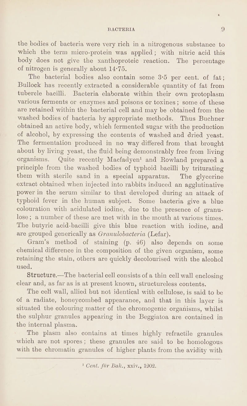 the bodies of bacteria were very rich in a nitrogenous substance to which the term micro-protein was applied; with nitric acid this body does not give the xanthoproteic reaction. The percentage of nitrogen is generally about 14:75. The bacterial bodies also contain some 3°5 per cent. of fat; Bullock has recently extracted a considerable quantity of fat from tubercle bacilli. Bacteria elaborate within their own protoplasm various ferments or enzymes and poisons or toxines; some of these are retained within the bacterial cell and may be obtained from the washed bodies of bacteria by appropriate methods. Thus Buchner obtained an active body, which fermented sugar with the production of alcohol, by expressing the contents of washed and dried yeast. The fermentation produced in no way differed from that brought about by living yeast, the fluid being demonstrably free from living organisms. Quite recently Macfadyen! and Rowland prepared a principle from the washed bodies of typhoid bacilli by triturating them with sterile sand in a special apparatus. The glycerine extract obtained when injected into rabbits induced an agglutinative power in the serum similar to that developed during an attack of typhoid fever in the human subject. Some bacteria give a blue colouration with acidulated iodine, due to the presence of granu- lose; a number of these are met with in the mouth at various times. The butyric acid-bacilli give this blue reaction with iodine, and are grouped generically as Granulobacteria (Lefar). Gram’s method of staining (p. 46) also depends on some chemical difference in the composition of the given organism, some retaining the stain, others are quickly decolourised with the alcohol used. Structure.—The bacterial cell consists of a thin cell wall enclosing clear and, as far as is at present known, structureless contents. The cell wall, allied but not identical with cellulose, is said to be of a radiate, honeycombed appearance, and that in this layer is situated the colouring matter of the chromogenic organisms, whilst the sulphur granules appearing in the Beggiatoa are contained in the internal plasma. The plasm also contains at times highly refractile granules which are not spores; these granules are said to be homologous with the chromatin granules of higher plants from the avidity with ' Cent. fir Bak., xxiv., 1902.