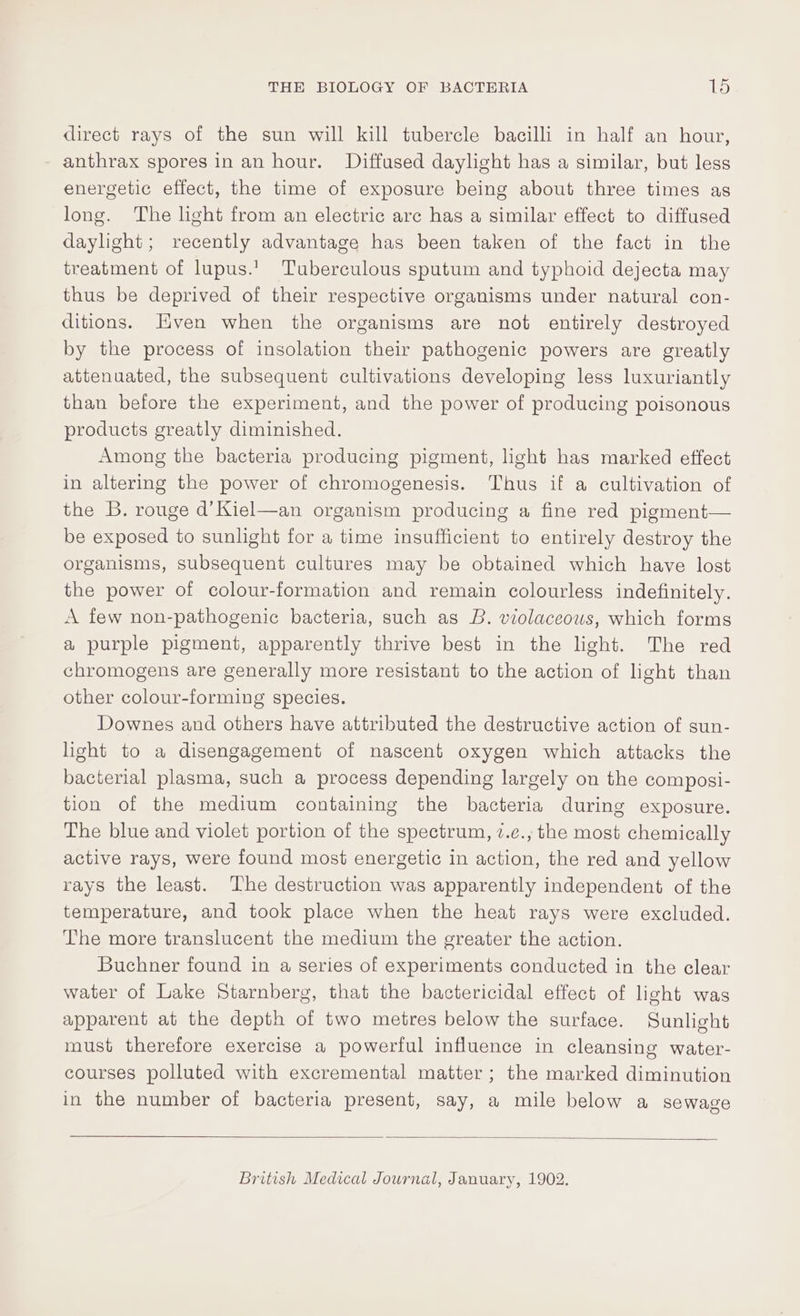 direct rays of the sun will kill tubercle bacilli in half an hour, anthrax spores in an hour. Diffused daylight has a similar, but less energetic effect, the time of exposure being about three times as long. The light from an electric arc has a similar effect to diffused daylight; recently advantage has been taken of the fact in the treatment of lupus.’ Tuberculous sputum and typhoid dejecta may thus be deprived of their respective organisms under natural con- ditions. Hven when the organisms are not entirely destroyed by the process of insolation their pathogenic powers are greatly attenuated, the subsequent cultivations developing less luxuriantly than before the experiment, and the power of producing poisonous products greatly diminished. Among the bacteria producing pigment, light has marked effect in altering the power of chromogenesis. Thus if a cultivation of the B. rouge d’Kiel—an organism producing a fine red pigment— be exposed to sunlight for a time insufficient to entirely destroy the organisms, subsequent cultures may be obtained which have lost the power of colour-formation and remain colourless indefinitely. A few non-pathogenic bacteria, such as B. violaceous, which forms a purple pigment, apparently thrive best in the light. The red chromogens are generally more resistant to the action of light than other colour-forming species. Downes and others have attributed the destructive action of sun- light to a disengagement of nascent oxygen which attacks the bacterial plasma, such a process depending largely on the composi- tion of the medium containing the bacteria during exposure. The blue and violet portion of the spectrum, 7.e., the most chemically active rays, were found most energetic in action, the red and yellow rays the least. The destruction was apparently independent of the temperature, and took place when the heat rays were excluded. The more translucent the medium the greater the action. Buchner found in a series of experiments conducted in the clear water of Lake Starnberg, that the bactericidal effect of light was apparent at the depth of two metres below the surface. Sunlight must therefore exercise a powerful influence in cleansing water- courses polluted with excremental matter; the marked diminution in the number of bacteria present, say, a mile below a sewage British Medical Journal, January, 1902.