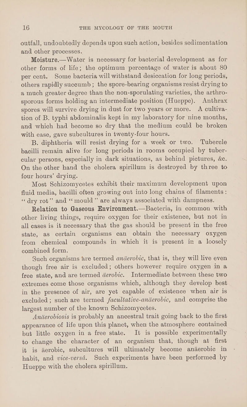 outfall, undoubtedly depends upon such action, besides sedimentation and other processes. Moisture-—Water is necessary for bacterial development as for other forms of life; the optimum percentage of water is about 80 per cent. Some bacteria will withstand desiccation for long periods, others rapidly succumb; the spore-bearing organisms resist drying to a much greater degree than the non-sporulating varieties, the arthro- sporous forms holding an intermediate position (Hueppe). Anthrax spores will survive drying in dust for two years or more. A cultiva- tion of B. typhi abdominalis kept in my laboratory for nine months, and which had become so dry that the medium could be broken with ease, gave subcultures in twenty-four hours. B. diphtheria will resist drying for a week or two. ‘Tubercle bacilli remain alive for long periods in rooms occupied by tuber- cular persons, especially in dark situations, as behind pictures, &amp;c. On the other hand the cholera spirillum is destroyed by three to four hours’ drying. Most Schizomycetes exhibit their maximum development upon fluid media, bacilli often growing out into long chains of filaments : ‘dry rot’? and ‘‘ mould” are always associated with dampness. Relation to Gaseous Environment.—Bacteria, in common with other living things, require oxygen for their existence, but not in all cases is it necessary that the gas should be present in the free state, as certain organisms can obtain the necessary oxygen from chemical compounds in which it is present in a loosely combined form. Such organisms are termed anidierobic, that is, they will live even though free air is excluded; others however require oxygen in a free state, and are termed derobic. Intermediate between these two extremes come those organisms which, although they develop best in the presence of air, are yet capable of existence when air is excluded ; such are termed facultative-anderobic, and comprise the largest number of the known Schizomycetes. Anderobiosis is probably an ancestral trait going back to the first appearance of life upon this planet, when the atmosphere contained but little oxygen in a free state. It is possible experimentally to change the character of an organism that, though at first it is ierobic, subcultures will ultimately become anierobic in habit, and vice-versd. Such experiments have been performed by Hueppe with the cholera spirillum.