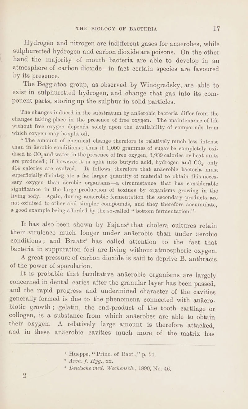 Hydrogen and nitrogen are indifferent gases for aniierobes, while sulphuretted hydrogen and carbon dioxide are poisons. On the other hand the majority of mouth bacteria are able to develop in an atmosphere of carbon dioxide—in fact certain species are favoured by its presence. The Beggiatoa group, as observed by Winogradsky, are able to exist in sulphuretted hydrogen, and change that gas into its com- ponent parts, storing up the sulphur in solid particles. The changes induced in the substratum by aniierobic bacteria differ from the changes taking place in the presence cf free oxygen. The maintenance of life without free oxygen depends solely upon the availability of compotnds from which oxygen may be split off. “The amount of chemical change therefore is relatively much less intense than in aerobic conditions; thus if 1,000 grammes of sugar be completely oxi- dised to CO, and water in the presence of free oxygen, 3,939 calories or heat units are produced ; if however it is split into butyric acid, hydrogen and CO,, only 414 calories are evolved. It follows therefore that anierobic bacteria must superficially disintegrate a far larger quantity of material to obtain this neces- Sary oxygen than aerobic organisms—a circumstance that has considerable significance in the large production of toxines by organisms growing in the living body. Again, during anierobic fermentation the secondary products are not oxidised to other and simpler compounds, and they therefore accumulate, a good example being afforded by the so-called ‘ bottom fermentation.”! It has also been shown by Fajans? that cholera cultures retain their virulence much longer under aniierobic than under iierobic conditions; and Braatz® has called attention to the fact that bacteria in suppuration foci are living without atmospheric oxygen. A great pressure of carbon dioxide is said to deprive B. anthracis of the power of sporulation. It is probable that facultative anaerobic organisms are largely concerned in dental caries after the granular layer has been passed, and the rapid progress and undermined character of the cavities generally formed is due to the phenomena connected with aniiero- biotic growth; gelatin, the end-product of the tooth cartilage or collogen, is a substance from which anierobes are able to obtain their oxygen. A relatively large amount is therefore attacked, and in these anierobic cavities much more of the matrix has pelineppea rine. of Bach, peo4) SPAT Caf LLU O eX, % Deutsche med. Wochensch., 1890, No. 46.