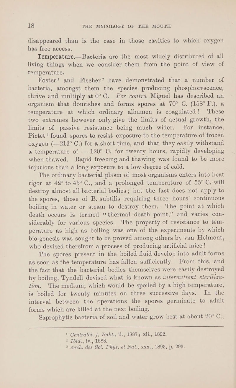 disappeared than is the case in those cavities to which oxygen has free access. Temperature.— Bacteria are the most widely distributed of all living things when we consider them from the point of view of temperature. Foster! and Fischer? have demonstrated that a number of bacteria, amongst them the species producing phosphorescence, thrive and multiply at 0° C. Per contra Miguel has described an organism that flourishes and forms spores at 70° C. (158° F.), a temperature at which ordinary albumen is coagulated! These two extremes however only give the limits of actual growth, the limits of passive resistance being much wider. Jor instance, Pictet ® found spores to resist exposure to the temperature of frozen oxygen (—213° C.) for a short time, and that they easily withstand a temperature of — 120° C. for twenty hours, rapidly developing when thawed. Rapid freezing and thawing was found to be more injurious than a long exposure to a low degree of cold. The ordinary bacterial plasm of most organisms enters into heat rigor at 42° to 45° C., and a prolonged temperature of 55° C. will destroy almost all bacterial bodies; but the fact does not apply to the spores, those of B. subtilis requiring three hours’ continuous boiling in water or steam to destroy them. The point at which death occurs is termed ‘‘ thermal death point,” and varies con- siderably for various species. The property of resistance to tem- perature as high as boiling was one of the experiments by which bio-genesis was sought to be proved among others by van Helmont, who devised therefrom a process of producing artificial mice ! The spores present in the boiled fluid develop into adult forms as soon-as the temperature has fallen sufficiently. From this, and the fact that the bacterial bodies themselves were easily destroyed by boiling, Tyndell devised what is known as intermittent steriliza- tion. The medium, which would be spoiled by a high temperature, is boiled for twenty minutes on three successive days. In the interval between the operations the spores germinate to adult forms which are killed at the next boiling. Saprophytic bacteria of soil and water grow best at about 20° C., | Centralbdl. f. Bakt., ii., 1887; xii., 1892. 2 [bid., iv., 1888. 3 Arch. des Sci. Phys. et Nat., xxx., 1893, p. 293.