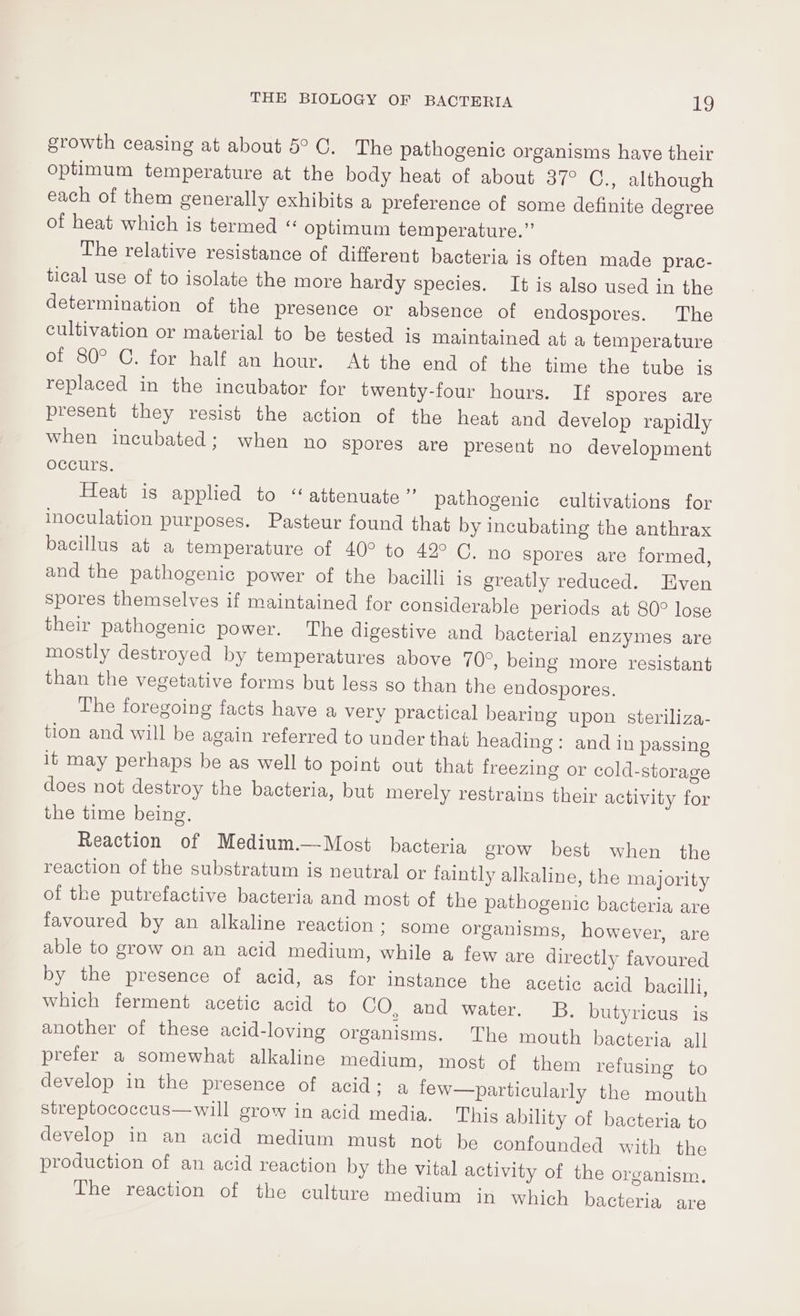 growth ceasing at about 5° C. The pathogenic organisms have their optimum temperature at the body heat of about 37° C., although each of them generally exhibits a preference of some definite degree of heat which is termed « optimum temperature.”’ The relative resistance of different bacteria is often made prac- tical use of to isolate the more hardy species. It is also used in the determination of the presence or absence of endospores. The cultivation or material to be tested is maintained at a temperature of 80° C. for half an hour. At the end of the time the tube ig replaced in the incubator for twenty-four hours. If spores are present they resist the action of the heat and develop rapidly when incubated; when no Spores are present no development occurs. Heat is applied to “attenuate” pathogenic cultivations for inoculation purposes. Pasteur found that by incubating the anthrax bacillus at a temperature of 40° to 42° C. no Spores are formed, and the pathogenic power of the bacilli is greatly reduced. Even spores themselves if maintained for considerable periods at 80° lose their pathogenic power. The digestive and bacterial enzymes are mostly destroyed by temperatures above 70°, being more resistant than the vegetative forms but less so than the endospores. The foregoing facts have a very practical bearing upon steriliza- tion and will be again referred to under that heading : and in passing it may perhaps be as well to point out that freezing or cold-storage does not destroy the bacteria, but merely restrains their activity for the time being. Reaction of Medium.—Most bacteria grow best when the reaction of the substratum is neutral or faintly alkaline, the majority of the putrefactive bacteria and most of the pathogenic bacteria are favoured by an alkaline reaction ; some organisms, however, are able to grow on an acid medium, while a few are directly favoured by the presence of acid, as for instance the acetic acid bacilli, which ferment acetic acid to CO, and water. B. butyricus is another of these acid-loving organisms. The mouth bacteria all prefer a somewhat alkaline medium, most of them refusing to develop in the presence of acid; a few—particularly the mouth streptococcus—will grow in acid media. This ability of bacteria to develop in an acid medium must not be confounded with the production of an acid reaction by the vital activity of the organism. The reaction of the culture medium in which bacteria are