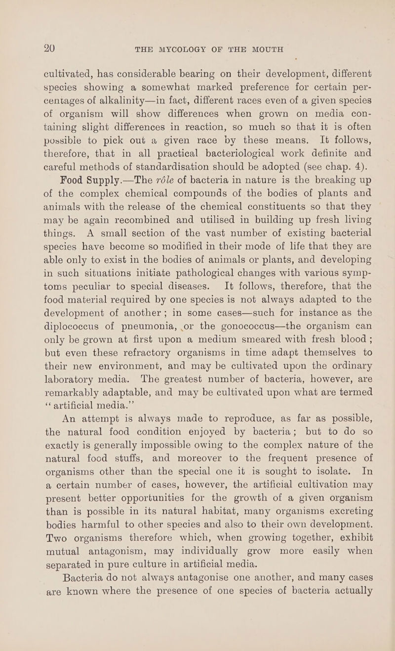 cultivated, has considerable bearing on their development, different species showing a somewhat marked preference for certain per- centages of alkalinity—in fact, different races even of a given species of organism will show differences when grown on media con- taining slight differences in reaction, so much so that it is often possible to pick out a given race by these means. It follows, therefore, that in all practical bacteriological work definite and careful methods of standardisation should be adopted (see chap. 4). Food Supply.—The véle of bacteria in nature is the breaking up of the complex chemical compounds of the bodies of plants and animals with the release of the chemical constituents so that they may be again recombined and utilised in building up fresh living things. A small section of the vast number of existing bacterial species have become so modified in their mode of life that they are able only to exist in the bodies of animals or plants, and developing in such situations initiate pathological changes with various symp- toms peculiar to special diseases. It follows, therefore, that the food material required by one species is not always adapted to the development of another; in some cases—such for instance as the diplococcus of pneumonia, or the gonococcus—the organism can only be grown at first upon a medium smeared with fresh blood ; but even these refractory organisms in time adapt themselves to their new environment, and may be cultivated upon the ordinary laboratory media. The greatest number of bacteria, however, are remarkably adaptable, and may be cultivated upon what are termed ‘‘ artificial media.”’ An attempt is always made to reproduce, as far as possible, the natural food condition enjoyed by bacteria; but to do so exactly is generally impossible owing to the complex nature of the natural food stuffs, and moreover to the frequent presence of organisms other than the special one it is sought to isolate. In a certain number of cases, however, the artificial cultivation may present better opportunities for the growth of a given organism than is possible in its natural habitat, many organisms excreting bodies harmful to other species and also to their own development. Two organisms therefore which, when growing together, exhibit mutual antagonism, may individually grow more easily when separated in pure culture in artificial media. Bacteria do not always antagonise one another, and many cases are known where the presence of one species of bacteria actually