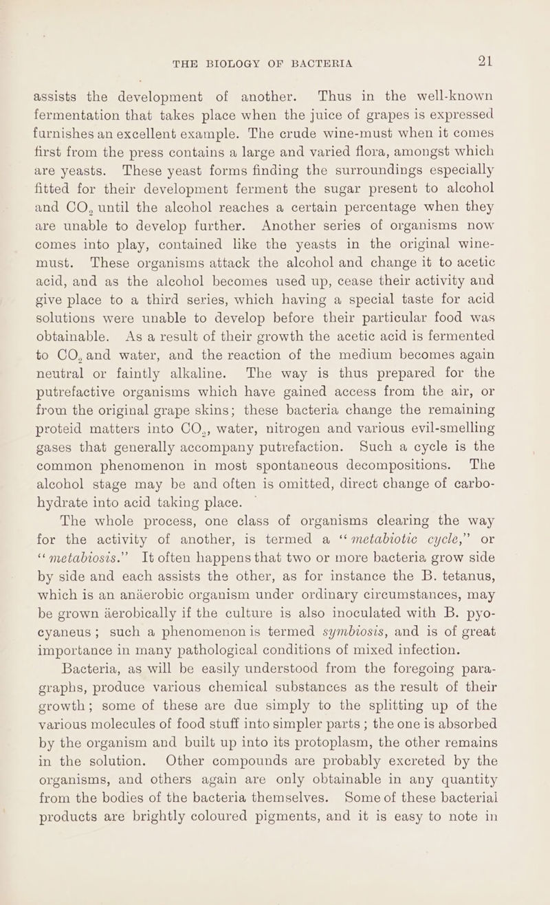 assists the development of another. Thus in the well-known fermentation that takes place when the juice of grapes is expressed furnishes an excellent example. The crude wine-must when it comes first from the press contains a large and varied flora, amongst which are yeasts. These yeast forms finding the surroundings especially fitted for their development ferment the sugar present to alcohol and CO, until the alcohol reaches a certain percentage when they are unable to develop further. Another series of organisms now comes into play, contained like the yeasts in the original wine- must. These organisms attack the alcohol and change it to acetic acid, and as the alcohol becomes used up, cease their activity and give place to a third series, which having a special taste for acid solutions were unable to develop before their particular food was obtainable. As a result of their growth the acetic acid is fermented to CO,and water, and the reaction of the medium becomes again neutral or faintly alkaline. The way is thus prepared for the putrefactive organisms which have gained access from the air, or from the original grape skins; these bacteria change the remaining proteid matters into CO,, water, nitrogen and various evil-smelling gases that generally accompany putrefaction. Such a cycle is the common phenomenon in most spontaneous decompositions. The alcohol stage may be and often is omitted, direct change of carbo- hydrate into acid taking place. The whole process, one class of organisms clearing the way for the activity of another, is termed a ‘‘ metabtolic cycle,” or ‘“‘metabiosis.” It often happens that two or more bacteria grow side by side and each assists the other, as for instance the B. tetanus, which is an anaerobic organism under ordinary circumstances, may be grown iderobically if the culture is also inoculated with B. pyo- cyaneus; such a phenomenonis termed symbiosis, and is of great importance in many pathological conditions of mixed infection. Bacteria, as will be easily understood from the foregoing para- graphs, produce various chemical substances as the result of their growth; some of these are due simply to the splitting up of the various molecules of food stuff into simpler parts ; the one is absorbed by the organism and built up into its protoplasm, the other remains in the solution. Other compounds are probably excreted by the organisms, and others again are only obtainable in any quantity from the bodies of the bacteria themselves. Some of these bacterial products are brightly coloured pigments, and it is easy to note in