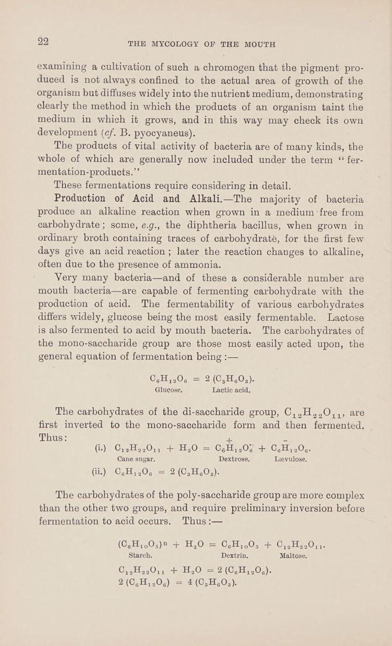examining a cultivation of such a chromogen that the pigment pro- duced is not always confined to the actual area of growth of the organism but diffuses widely into the nutrient medium, demonstrating clearly the method in which the products of an organism taint the medium in which it grows, and in this way may check its own development (cf. B. pyocyaneus). The products of vital activity of bacteria are of many kinds, the whole of which are generally now included under the term “ fer- mentation-products.”’ These fermentations require considering in detail. : Production of Acid and Alkali.i—The majority of bacteria produce an alkaline reaction when grown in a medium free from carbohydrate ; some, e.g., the diphtheria bacillus, when grown in ordinary broth containing traces of carbohydrate, for the first few days give an acid reaction ; later the reaction changes to alkaline, often due to the presence of ammonia. Very many bacteria—and of these a considerable number are mouth bacteria—are capable of fermenting carbohydrate with the production of acid. The fermentability of various carbohydrates differs widely, glucose being the most easily fermentable. Lactose is also fermented to acid by mouth bacteria. The carbohydrates of the mono-saccharide group are those most easily acted upon, the general equation of fermentation being :— O,H,.0. = 2 (C,H,0,). Glucose. Lactic acid. The carbohydrates of the di-saccharide group, C,,H,,O,,, are first inverted to the mono-saccharide form and then fermented. Thus: ve eZ (i.) C,2.H..0,, + H,O = CgH,.0¢ cle C,H,.0,. Cane sugar. Dextrose. Leevulose. FRY (CASO Ohy = DORE OE iy The carbohydrates of the poly-saccharide group are more complex than the other two groups, and require preliminary inversion before fermentation to acid occurs. Thus :— (C,H,,.0;)2 ic Heo = C,.H,,.0; sae Or ee Oi: Starch. Dextrin. Maltose. C,,H22011 + H,O = 2 (C,H,20.). 9 (0,H,,0.) = 4(0,H,.0:):