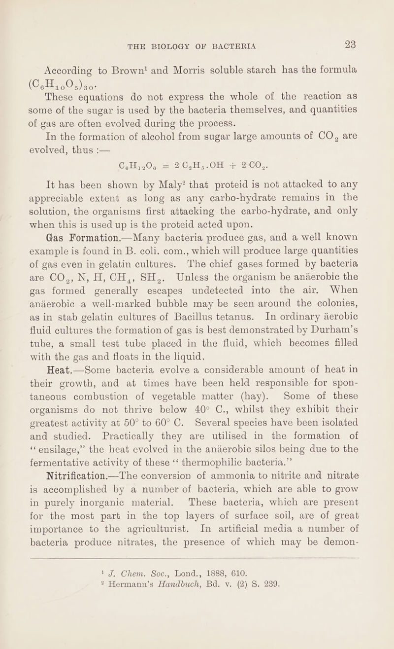 According to Brown! and Morris soluble starch has the formula (CoH, ,05)s0. These equations do not express the whole of the reaction as some of the sugar is used by the bacteria themselves, and quantities of gas are often evolved during the process. In the formation of alcohol from sugar large amounts of CO, are evolved, thus :— CHO, = 2G, 1,.0H 22 C0;, It has been shown by Maly? that proteid is not attacked to any appreciable extent as long as any carbo-hydrate remains in the solution, the organisms first attacking the carbo-hydrate, and only when this is used up is the proteid acted upon. Gas Formation.—Many bacteria produce gas, and a well known example is found in B. coli. com., which will produce large quantities of gas even in gelatin cultures. The chief gases formed by bacteria are CO,, N, H, CH,, SH,. Unless the organism be aniierobic the gas formed generally escapes undetected into the air. When anierobic a well-marked bubble may be seen around the colonies, as in stab gelatin cultures of Bacillus tetanus. In ordinary derobic fluid cultures the formation of gas is best demonstrated by Durham’s tube, a small test tube placed in the fluid, which becomes filled with the gas and floats in the liquid, Heat.—Some bacteria evolve a considerable amount of heat in their growth, and at times have been held responsible for spon- taneous combustion of vegetable matter (hay). Some of these organisms do not thrive below 40° C., whilst they exhibit their sreatest activity at 50° to 60° C. Several species have been isolated and studied. Practically they are utilised in the formation of ‘‘ensilage,” the heat evolved in the aniierobic silos being due to the fermentative activity of these ‘‘ thermophilic bacteria.” Nitrification—The conversion of ammonia to nitrite and nitrate is accomplished by a number of bacteria, which are able to grow in purely inorganic material. These bacteria, which are present for the most part in the top layers of surface soil, are of great importance to the agriculturist. In artificial media a number of bacteria produce nitrates, the presence of which may be demon- 1 J. Chem. Soc., Wond., 1888, 610.