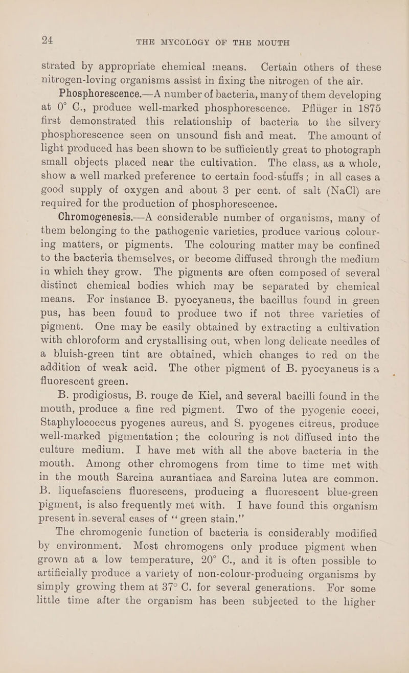 strated by appropriate chemical means. Certain others of these nitrogen-loving organisms assist in fixing the nitrogen of the air. Phosphorescence.—A number of bacteria, many of them developing at 0° C., produce well-marked phosphorescence. Pfliiger in 1875 first demonstrated this relationship of bacteria to the silvery phosphorescence seen on unsound fish and meat. The amount of light produced has been shown to be sufficiently great to photograph small objects placed near the cultivation. The class, as a whole, show a well marked preference to certain food-stuffs; in all cases a good supply of oxygen and about 3 per cent. of salt (NaCl) are required for the production of phosphorescence. Chromogenesis.—A considerable number of organisms, many of them belonging to the pathogenic varieties, produce various colour- ing matters, or pigments. The colouring matter may be confined to the bacteria themselves, or become diffused through the medium in which they grow. The pigments are often composed of several distinct chemical bodies which may be separated by chemical means. For instance B. pyocyaneus, the bacillus found in green pus, has been found to produce two if not three varieties of pigment. One may be easily obtained by extracting a cultivation with chloroform and crystallising out, when long delicate needles of a bluish-green tint are obtained, which changes to red on the addition of weak acid. The other pigment of B. pyocyaneus is a fluorescent green. B. prodigiosus, B. rouge de Kiel, and several bacilli found in the mouth, produce a fine red pigment. Two of the pyogenic cocci, Staphylococcus pyogenes aureus, and 8S. pyogenes citreus, produce well-marked pigmentation; the colouring is not diffused into the culture medium. I have met with all the above bacteria in the mouth. Among other chromogens from time to time met with in the mouth Sarcina aurantiaca and Sarcina lutea are common. B. liquefasciens fluorescens, producing a fluorescent blue-green pigment, is also frequently met with. I have found this organism present in several cases of ‘‘ green stain.” The chromogenic function of bacteria is considerably modified by environment. Most chromogens only produce pigment when grown at a low temperature, 20° C., and it is often possible to artificially produce a variety of non-colour-producing organisms by simply growing them at 37° C. for several generations. For some little time after the organism has been subjected to the higher