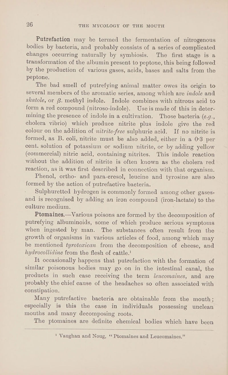 Putrefaction may be termed the fermentation of nitrogenous bodies by bacteria, and probably consists of a series of complicated changes occurring naturally by symbiosis. The first stage is a transformation of the albumin present to peptone, this being followed by the production of various gases, acids, bases and salts from the peptone. The bad smell of putrefying animal matter owes its origin to several members of the aromatic series, among which are indole and skatole, or 8. methyl indole. Indole combines with nitrous acid to form a red compound (nitroso-indole). Useis made of this in deter- mining the presence of indole in a cultivation. Those bacteria ge cholera vibrio) which produce nitrite plus indole give the red colour on the addition of nitrite-free sulphuric acid. If no nitrite ig formed, as B. coli, nitrite must be also added, either in a 0:3 per cent. solution of potassium or sodium nitrite, or by adding yellow (commercial) nitric acid, containing nitrites. This indole reaction without the addition of nitrite is often known as the cholera red reaction, as it was first described in connection with that organism. Phenol, ortho- and para-cresol, leucine and tyrosine are also formed by the action of putrefactive bacteria. Sulphuretted hydrogen is commonly formed among other gases: and is recognised by adding an iron compound Get lactate) to the culture medium. Ptomaines.—Various poisons are formed by the decomposition of putrefying albuminoids, some of which produce serious symptoms when ingested by man. The substances often result from the growth of organisms in various articles of food, among which may be mentioned tyrotoxican from the decomposition of cheese, and hydrocollidine from the flesh of cattle.! It occasionally happens that putrefaction with the formation of similar poisonous bodies may go on in the intestinal canal, the products in such case receiving the term Jleucomaines, and are probably the chief cause of the headaches so often associated with constipation. Many putrefactive bacteria are obtainable from the mouth; especially is this the case in individuals possessing unclean mouths and many decomposing roots. The ptomaines are definite chemical bodies which have been ' Vaughan and Noug, ‘‘ Ptomaines and Leucomaines.”