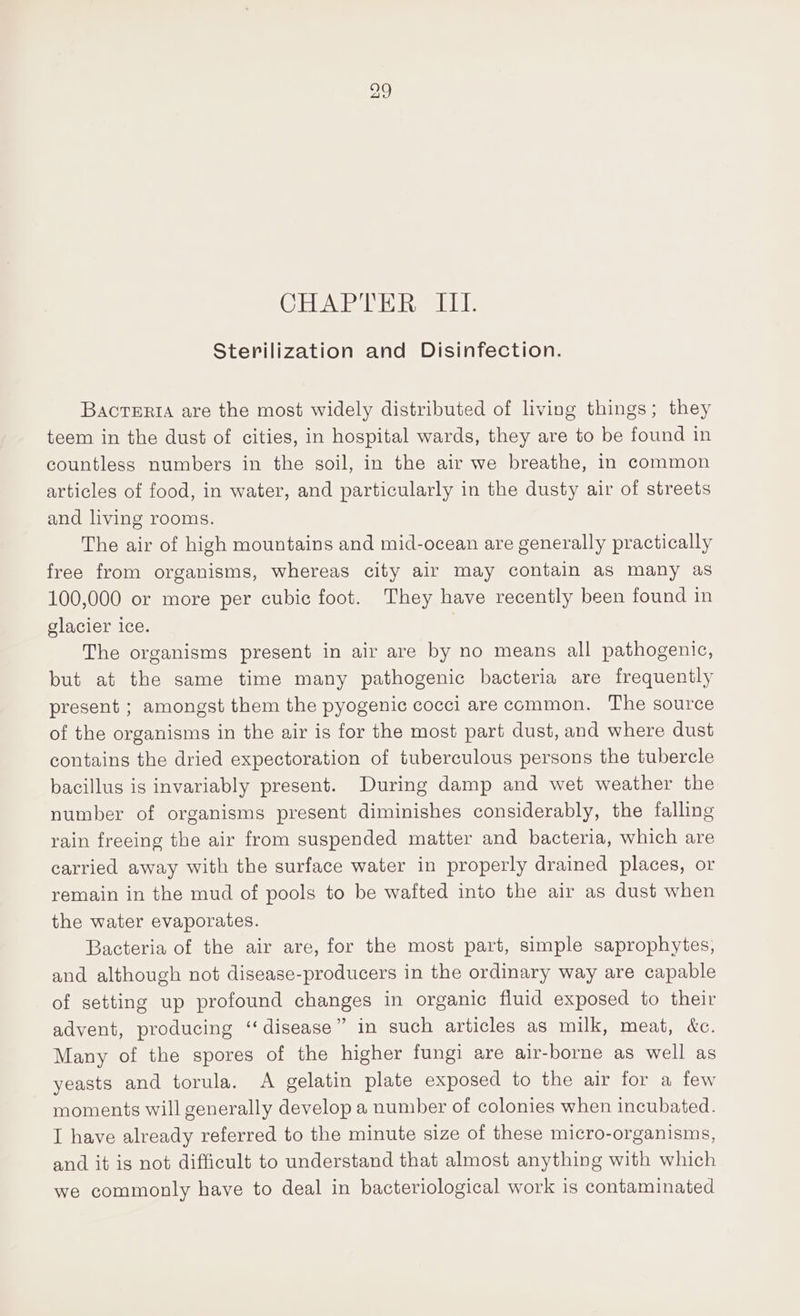 Sterilization and Disinfection. BacrTeriA are the most widely distributed of living things; they teem in the dust of cities, in hospital wards, they are to be found in countless numbers in the soil, in the air we breathe, in common articles of food, in water, and particularly in the dusty air of streets and living rooms. The air of high mountains and mid-ocean are generally practically free from organisms, whereas city air may contain as many as 100,000 or more per cubic foot. They have recently been found in glacier ice. The organisms present in air are by no means all pathogenic, but at the same time many pathogenic bacteria are frequently present ; amongst them the pyogenic cocci are common. The source of the organisms in the air is for the most part dust, and where dust contains the dried expectoration of tuberculous persons the tubercle bacillus is invariably present. During damp and wet weather the number of organisms present diminishes considerably, the falling rain freeing the air from suspended matter and bacteria, which are carried away with the surface water in properly drained places, or remain in the mud of pools to be wafted into the air as dust when the water evaporates. Bacteria of the air are, for the most part, simple saprophytes, and although not disease-producers in the ordinary way are capable of setting up profound changes in organic fluid exposed to their advent, producing “disease” in such articles as milk, meat, &amp;c. Many of the spores of the higher fungi are air-borne as well as yeasts and torula. A gelatin plate exposed to the air for a few moments will generally develop a number of colonies when incubated. I have already referred to the minute size of these micro-organisms, and it is not difficult to understand that almost anything with which we commonly have to deal in bacteriological work is contaminated