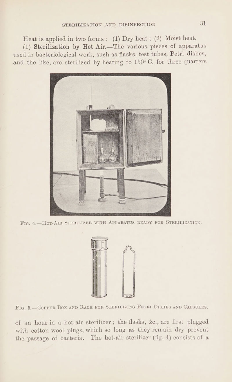 Heat is applied in two forms: (1) Dry heat; (2) Moist heat. (1) Sterilization by Hot Air—The various pieces of apparatus used in bacteriological work, such as flasks, test tubes, Petri dishes, and the like, are sterilized by heating to 150°C. for three-quarters Fia. 5.—CoprER Box AND RACK FOR STERILIZING PETRI DISHES AND CAPSULES. of an hour in a hot-air sterilizer; the flasks, &amp;c., are first plugged with cotton wool plugs, which so long as they remain dry prevent the passage of bacteria. The hot-air sterilizer (fig. 4) consists of a