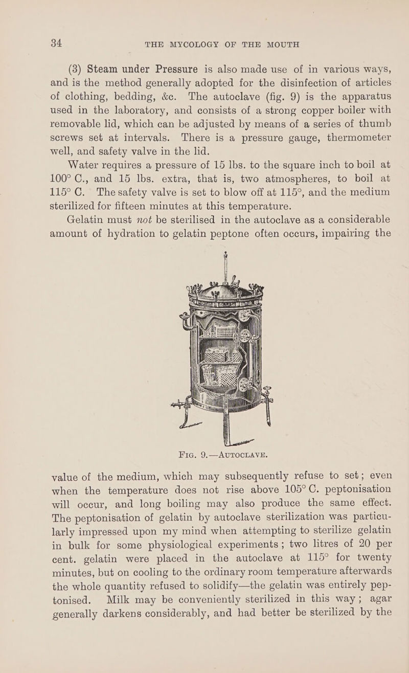 (3) Steam under Pressure is also made use of in various ways, and is the method generally adopted for the disinfection of articles of clothing, bedding, &amp;c. The autoclave (fig. 9) is the apparatus used in the laboratory, and consists of a strong copper boiler with removable lid, which can be adjusted by means of a series of thumb screws set at intervals. There is a pressure gauge, thermometer well, and safety valve in the lid. Water requires a pressure of 15 lbs. to the square inch to boil at 100° C., and 15 lbs. extra, that is, two atmospheres, to boil at 115° C. The safety valve is set to blow off at 115°, and the medium sterilized for fifteen minutes at this temperature. Gelatin must not be sterilised in the autoclave as a considerable amount of hydration to gelatin peptone often occurs, impairing the Fic. 9.—AUTOCLAVE. value of the medium, which may subsequently refuse to set; even when the temperature does not rise above 105°C. peptonisation will occur, and long boiling may also produce the same effect. The peptonisation of gelatin by autoclave sterilization was particu- larly impressed upon my mind when attempting to sterilize gelatin in bulk for some physiological experiments ; two litres of 20 per cent. gelatin were placed in the autoclave at 115° for twenty minutes, but on cooling to the ordinary room temperature afterwards the whole quantity refused to solidify—the gelatin was entirely pep- tonised. Milk may be conveniently sterilized in this way; agar generally darkens considerably, and had better be sterilized by the